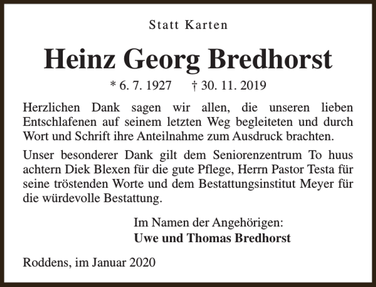 <p>Statt Karten</p><p>Heinz Georg Bredhorst<br />* 6. 7. 1927</p><p>† 30. 11. 2019</p><p>Herzlichen Dank sagen wir allen, die unseren lieben<br />Entschlafenen auf seinem letzten Weg begleiteten und durch<br />Wort und Schrift ihre Anteilnahme zum Ausdruck brachten.<br />Unser besonderer Dank gilt dem Seniorenzentrum To huus<br />achtern Diek Blexen für die gute Pflege, Herrn Pastor Testa für<br />seine tröstenden Worte und dem Bestattungsinstitut Meyer für<br />die würdevolle Bestattung.<br />Im Namen der Angehörigen:<br />Uwe und Thomas Bredhorst<br />Roddens, im Januar 2020</p>