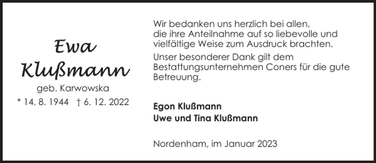 <p>geb. Karwowska<br />* 14. 8. 1944 † 6. 12. 2022</p><p>Wir bedanken uns herzlich bei allen,<br />die ihre Anteilnahme auf so liebevolle und<br />vielfältige Weise zum Ausdruck brachten.<br />Unser besonderer Dank gilt dem<br />Bestattungsunternehmen Coners für die gute<br />Betreuung.<br />Egon Klußmann<br />Uwe und Tina Klußmann<br />Nordenham, im Januar 2023</p>