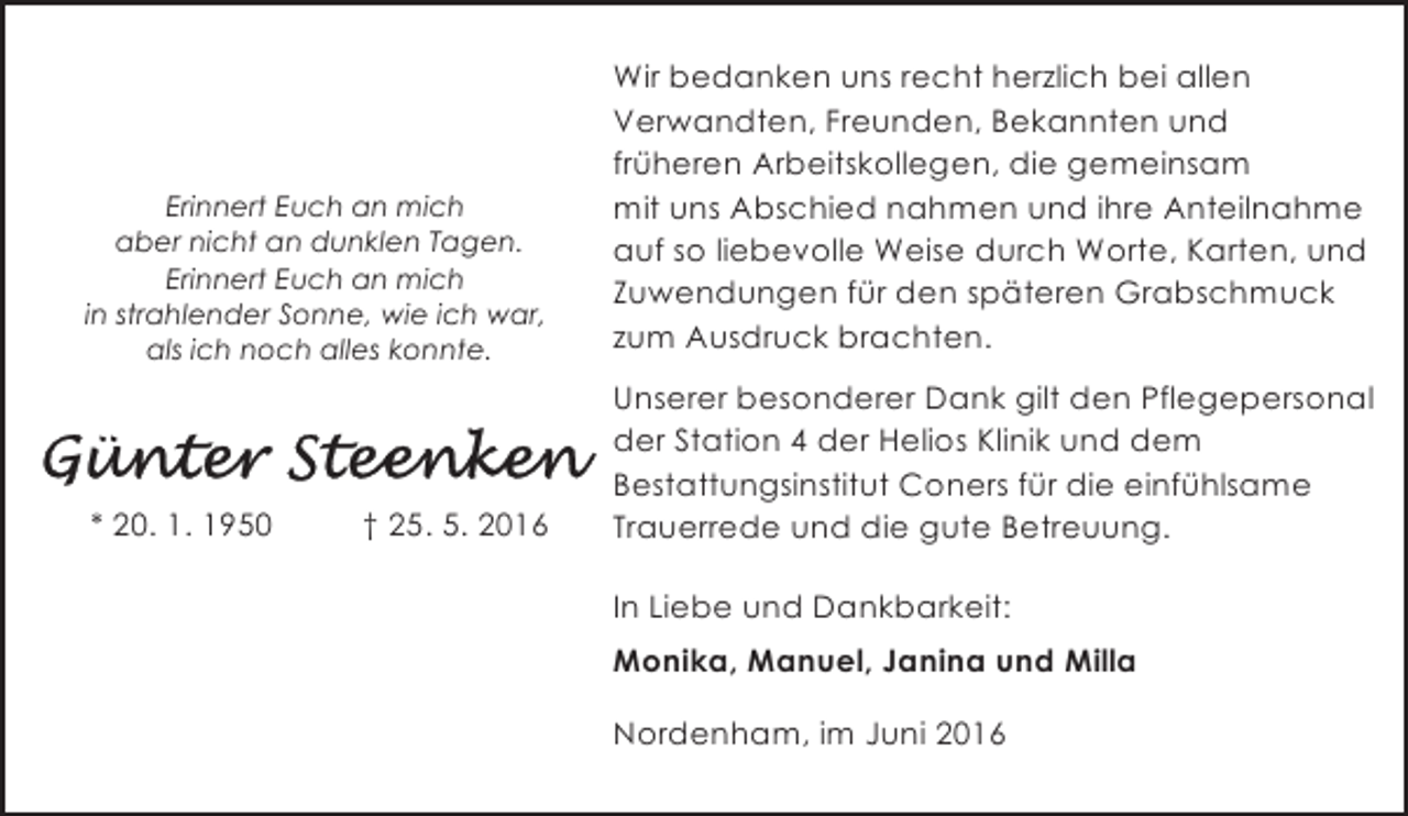 <p>Erinnert Euch an mich<br />aber nicht an dunklen Tagen.<br />Erinnert Euch an mich<br />in strahlender Sonne, wie ich war,<br />als ich noch alles konnte.</p><p>Wir bedanken uns recht herzlich bei allen<br />Verwandten, Freunden, Bekannten und<br />früheren Arbeitskollegen, die gemeinsam<br />mit uns Abschied nahmen und ihre Anteilnahme<br />auf so liebevolle Weise durch Worte, Karten, und<br />Zuwendungen für den späteren Grabschmuck<br />zum Ausdruck brachten.</p><p>* 20. 1. 1950</p><p>Unserer besonderer Dank gilt den Pflegepersonal<br />der Station 4 der Helios Klinik und dem<br />Bestattungsinstitut Coners für die einfühlsame<br />Trauerrede und die gute Betreuung.</p><p>† 25. 5. 2016</p><p>In Liebe und Dankbarkeit:<br />Monika, Manuel, Janina und Milla<br />Nordenham, im Juni 2016</p>