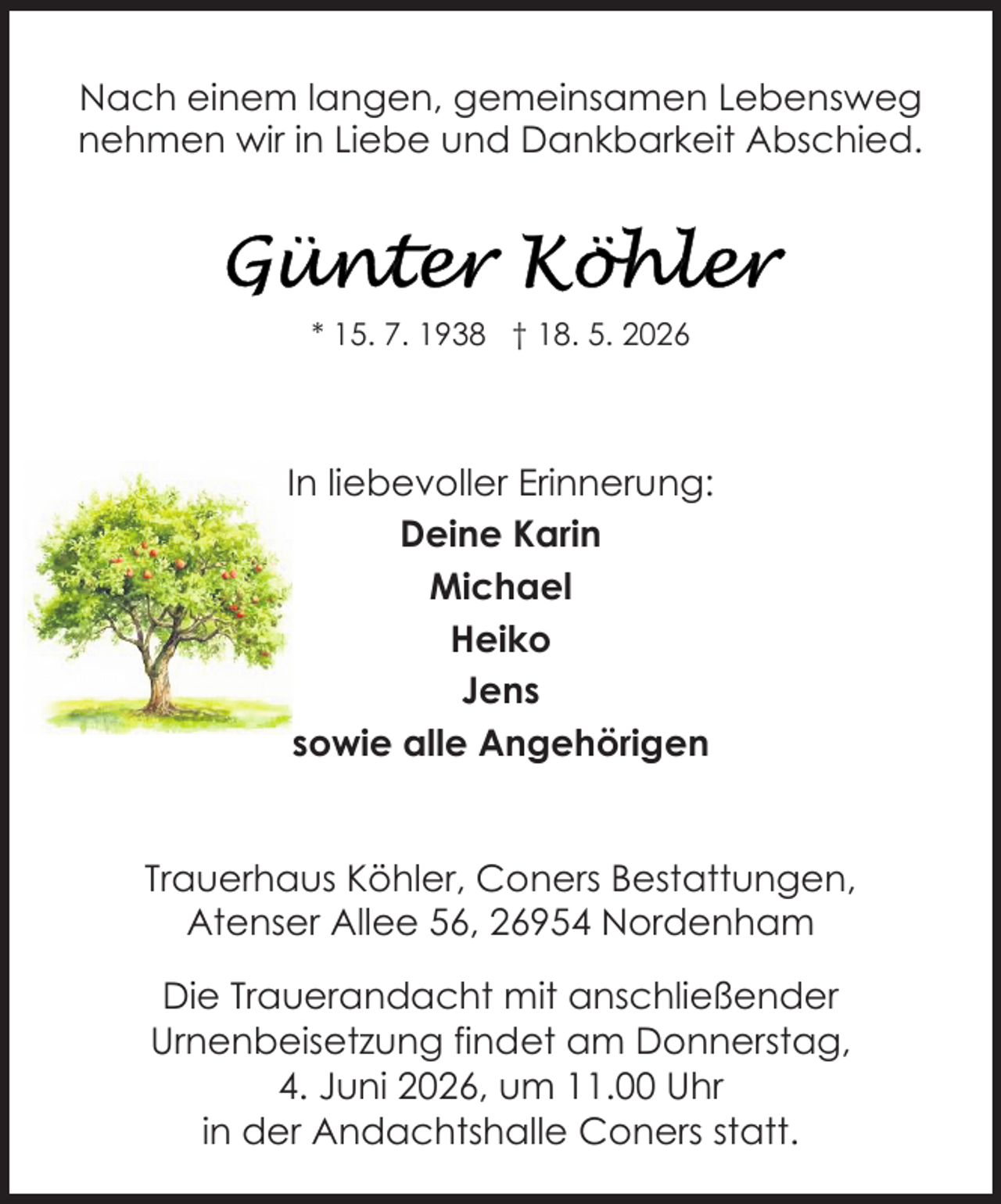 <p>Nach einem langen, gemeinsamen Lebensweg<br />nehmen wir in Liebe und Dankbarkeit Abschied.</p>
<p>* 15. 7. 1938 † 18. 5. 2026</p>
<p>In liebevoller Erinnerung:<br />Deine Karin<br />Michael<br />Heiko<br />Jens<br />sowie alle Angehörigen<br />Trauerhaus Köhler, Coners Bestattungen,<br />Atenser Allee 56, 26954 Nordenham<br />Die Trauerandacht mit anschließender<br />Urnenbeisetzung findet am Donnerstag,<br />4. Juni 2026, um 11.00 Uhr<br />in der Andachtshalle Coners statt.</p>