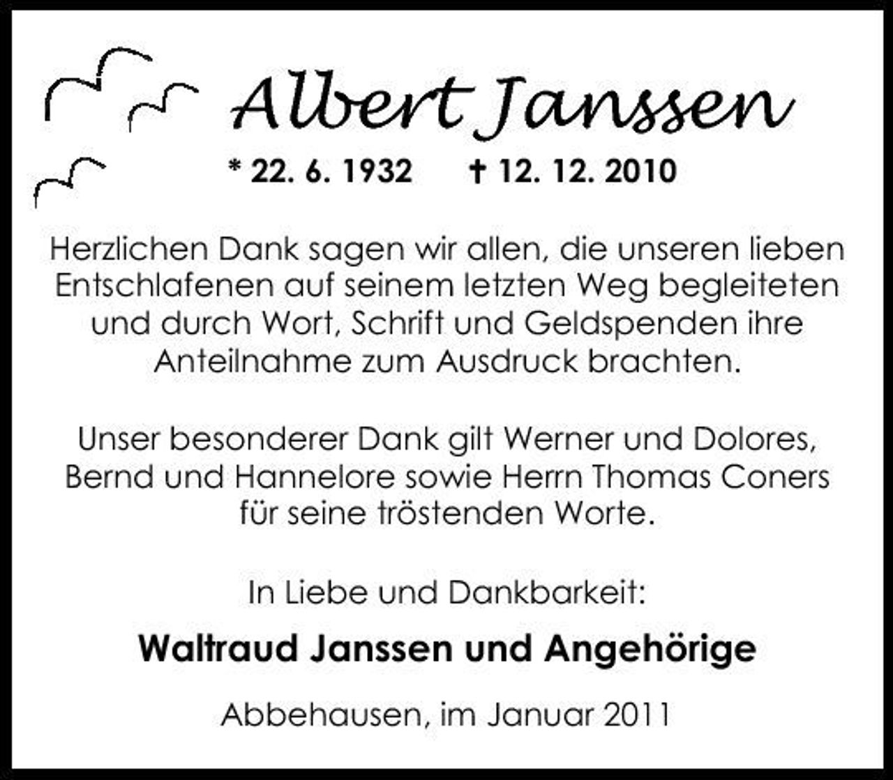 <p>Albert Janssen<br />* 22. 6. 1932 12. 12. 2010 Herzlichen Dank sagen wir allen, die unseren lieben Entschlafenen auf seinem letzten Weg begleiteten und durch Wort, Schrift und Geldspenden ihre Anteilnahme zum Ausdruck brachten. Unser besonderer Dank gilt Werner und Dolores, Bernd und Hannelore sowie Herrn Thomas Coners für seine tröstenden Worte. In Liebe und Dankbarkeit:</p><p>Waltraud Janssen und Angehörige<br />Abbehausen, im Januar 2011</p>