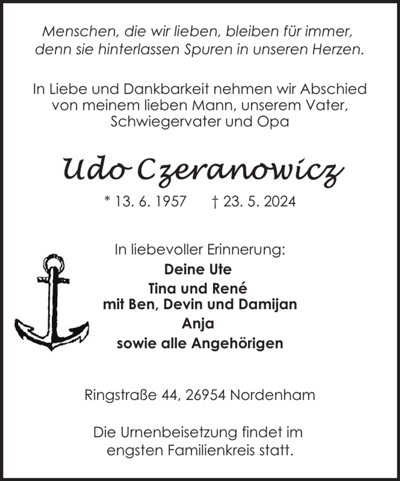 <p>Menschen, die wir lieben, bleiben für immer,<br />denn sie hinterlassen Spuren in unseren Herzen.<br />In Liebe und Dankbarkeit nehmen wir Abschied<br />von meinem lieben Mann, unserem Vater,<br />Schwiegervater und Opa</p>
<p>* 13. 6. 1957</p>
<p>† 23. 5. 2024</p>
<p>In liebevoller Erinnerung:<br />Deine Ute<br />Tina und René<br />mit Ben, Devin und Damijan<br />Anja<br />sowie alle Angehörigen<br />Ringstraße 44, 26954 Nordenham<br />Die Urnenbeisetzung findet im<br />engsten Familienkreis statt.</p>