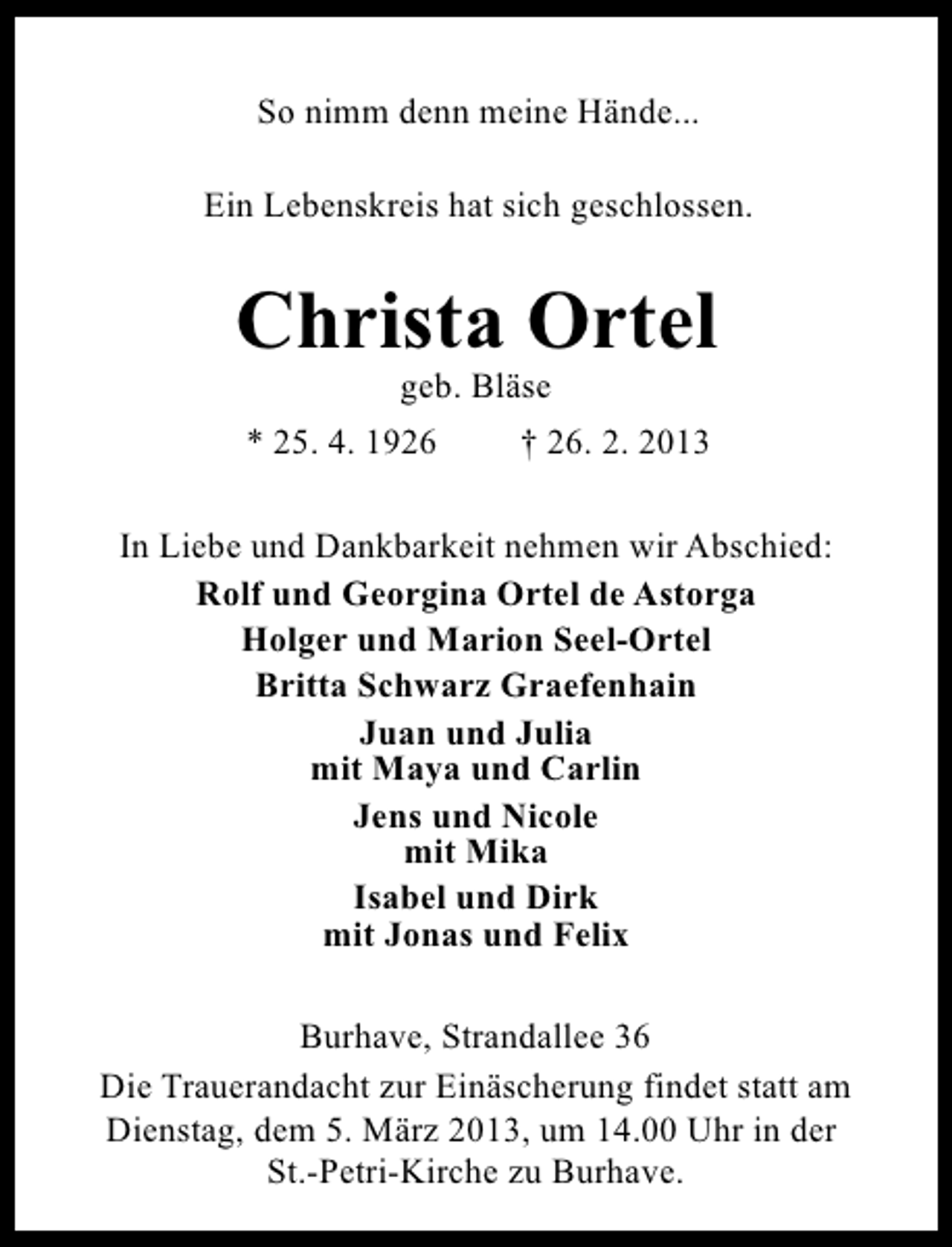 <p>So nimm denn meine Hände...<br />Ein Lebenskreis hat sich geschlossen.</p><p>Christa Ortel<br />geb. Bläse</p><p>* 25. 4. 1926</p><p>† 26. 2. 2013</p><p>In Liebe und Dankbarkeit nehmen wir Abschied:<br />Rolf und Georgina Ortel de Astorga<br />Holger und Marion Seel-Ortel<br />Britta Schwarz Graefenhain<br />Juan und Julia<br />mit Maya und Carlin<br />Jens und Nicole<br />mit Mika<br />Isabel und Dirk<br />mit Jonas und Felix<br />Burhave, Strandallee 36<br />Die Trauerandacht zur Einäscherung findet statt am<br />Dienstag, dem 5. März 2013, um 14.00 Uhr in der<br />St.-Petri-Kirche zu Burhave.</p>