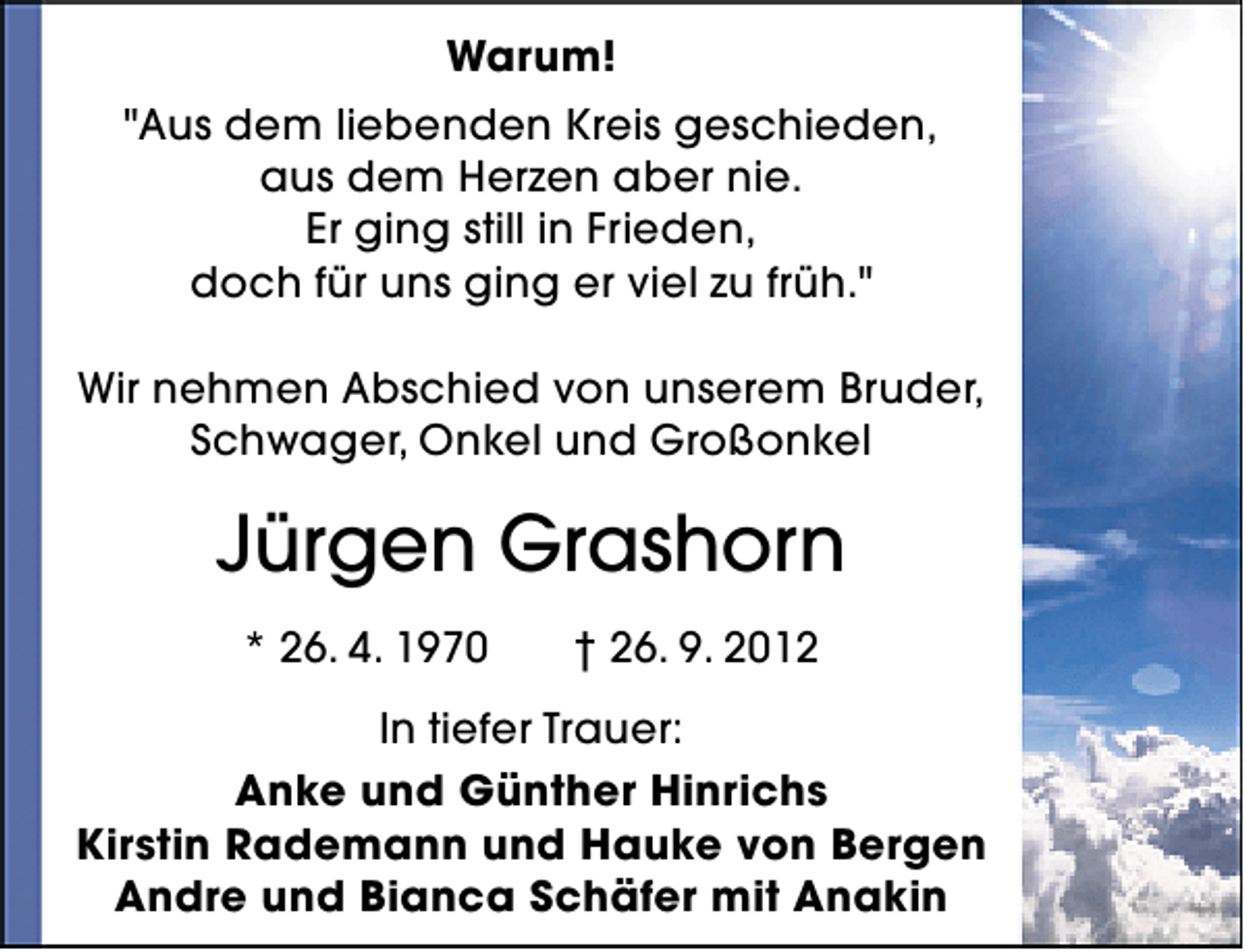 <p>Warum!<br />"Aus dem liebenden Kreis geschieden,<br />aus dem Herzen aber nie.<br />Er ging still in Frieden,<br />doch für uns ging er viel zu früh."<br />Wir nehmen Abschied von unserem Bruder,<br />Schwager, Onkel und Großonkel</p><p>Jürgen Grashorn<br />* 26. 4. 1970</p><p>† 26. 9. 2012</p><p>In tiefer Trauer:<br />Anke und Günther Hinrichs<br />Kirstin Rademann und Hauke von Bergen<br />Andre und Bianca Schäfer mit Anakin</p>