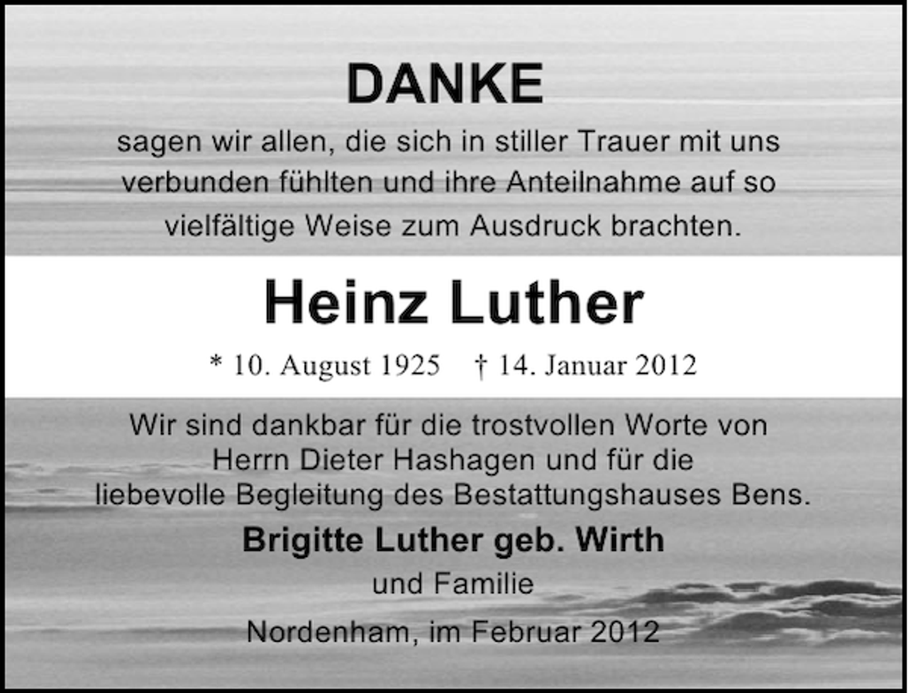 <p>DANKE<br />sagen wir allen, die sich in stiller Trauer mit uns<br />verbunden fühlten und ihre Anteilnahme auf so<br />vielfältige Weise zum Ausdruck brachten.</p><p>Heinz Luther<br />* 10. August 1925</p><p>† 14. Januar 2012</p><p>Wir sind dankbar für die trostvollen Worte von<br />Herrn Dieter Hashagen und für die<br />liebevolle Begleitung des Bestattungshauses Bens.</p><p>Brigitte Luther geb. Wirth<br />und Familie<br />Nordenham, im Februar 2012</p>