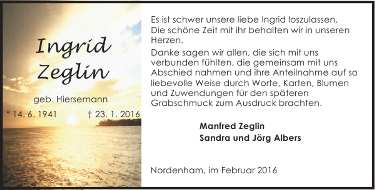 <p>Ingrid<br />Zeglin<br />geb. Hiersemann<br />* 14. 6. 1941</p><p>† 23. 1. 2016</p><p>Es ist schwer unsere liebe Ingrid loszulassen.<br />Die schöne Zeit mit ihr behalten wir in unseren<br />Herzen.<br />Danke sagen wir allen, die sich mit uns<br />verbunden fühlten, die gemeinsam mit uns<br />Abschied nahmen und ihre Anteilnahme auf so<br />liebevolle Weise durch Worte, Karten, Blumen<br />und Zuwendungen für den späteren<br />Grabschmuck zum Ausdruck brachten.<br />Manfred Zeglin<br />Sandra und Jörg Albers<br />Nordenham, im Februar 2016</p>