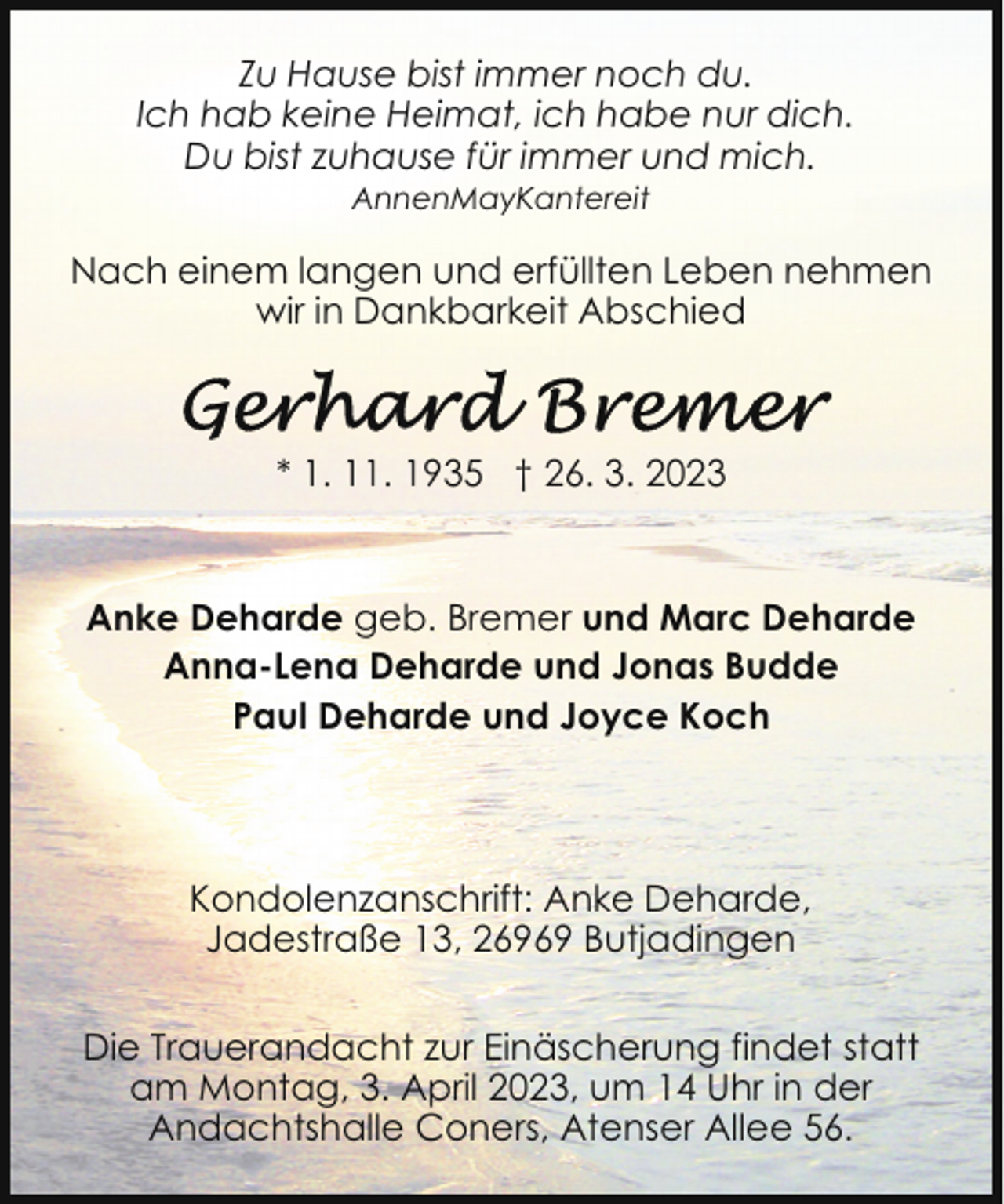 <p>Zu Hause bist immer noch du.<br />Ich hab keine Heimat, ich habe nur dich.<br />Du bist zuhause für immer und mich.<br />AnnenMayKantereit</p><p>Nach einem langen und erfüllten Leben nehmen<br />wir in Dankbarkeit Abschied</p><p>* 1. 11. 1935 † 26. 3. 2023</p><p>Anke Deharde geb. Bremer und Marc Deharde<br />Anna-Lena Deharde und Jonas Budde<br />Paul Deharde und Joyce Koch</p><p>Kondolenzanschrift: Anke Deharde,<br />Jadestraße 13, 26969 Butjadingen<br />Die Trauerandacht zur Einäscherung findet statt<br />am Montag, 3. April 2023, um 14 Uhr in der<br />Andachtshalle Coners, Atenser Allee 56.</p>