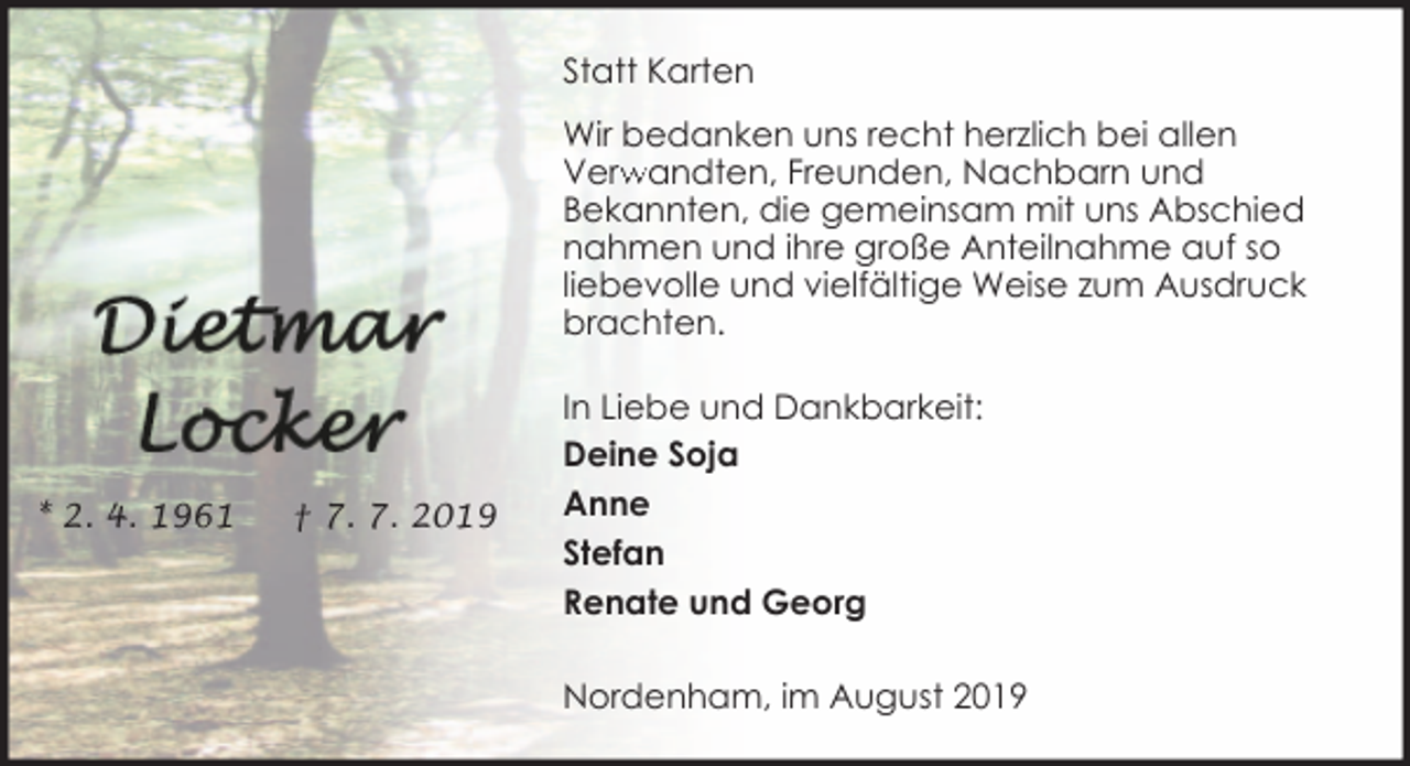 <p>Statt Karten<br />Wir bedanken uns recht herzlich bei allen<br />Verw<br />rwandten, Freunden, Nachbarn und<br />Bekannten, die gemeinsam mit uns Abschied<br />nahmen und ihre große Anteilnahme auf so<br />liebevolle und vielfältige Weise zum Ausdruck<br />brachten.</p><p>* 2. 4. 1961</p><p>† 7. 7. 2019</p><p>In Liebe und Dankbarkeit:<br />Deine Soja<br />Anne<br />Stefan<br />Renate und Georg<br />Nordenham, im August 2019</p>