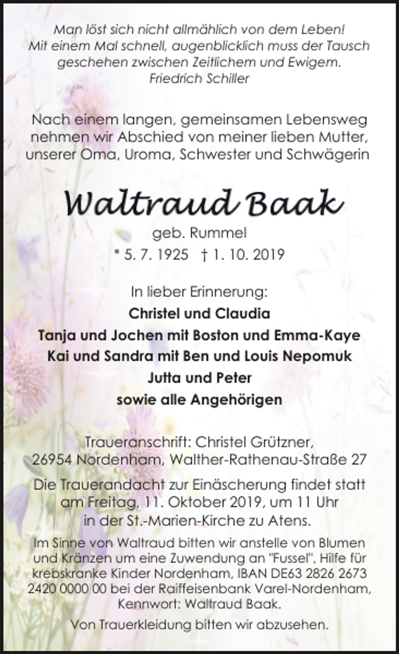 <p>Man löst sich nicht allmählich von dem Leben!<br />Mit einem Mal schnell, augenblicklich muss der Tausch<br />geschehen zwischen Zeitlichem und Ewigem.<br />Friedrich Schiller</p><p>Nach einem langen, gemeinsamen Lebensweg<br />nehmen wir Abschied von meiner lieben Mutter,<br />unserer Oma, Uroma, Schwester und Schwägerin</p><p>geb. Rummel<br />* 5. 7. 1925 † 1. 10. 2019<br />In lieber Erinnerung:<br />Christel und Claudia<br />Tanja und Jochen mit Boston und Emma-Kaye<br />Kai und Sandra mit Ben und Louis Nepomuk<br />Jutta und Peter<br />sowie alle Angehörigen<br />Traueranschrift: Christel Grützner,<br />26954 Nordenham, Walther-Rathenau-Straße 27<br />Die Trauerandacht zur Einäscherung findet statt<br />am Freitag, 11. Oktober 2019, um 11 Uhr<br />in der St.-Marien-Kirche zu Atens.<br />Im Sinne von Waltraud bitten wir anstelle von Blumen<br />und Kränzen um eine Zuwendung an "Fussel", Hilfe für<br />krebskranke Kinder Nordenham, IBAN DE63 2873<br />2420 bei der Raiffeisenbank Varel-Nordenham,<br />Kennwort: Waltraud Baak.<br />Von Trauerkleidung bitten wir abzusehen.</p>