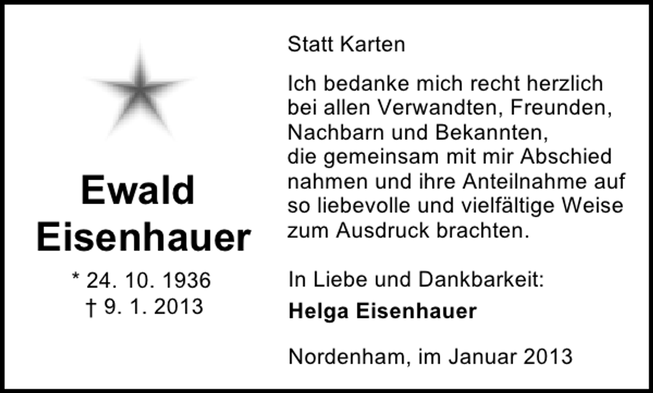 <p>Statt Karten</p><p>Ewald<br />Eisenhauer<br />* 24. 10. 1936<br />† 9. 1. 2013</p><p>Ich bedanke mich recht herzlich<br />bei allen Verwandten, Freunden,<br />Nachbarn und Bekannten,<br />die gemeinsam mit mir Abschied<br />nahmen und ihre Anteilnahme auf<br />so liebevolle und vielfältige Weise<br />zum Ausdruck brachten.<br />In Liebe und Dankbarkeit:<br />Helga Eisenhauer<br />Nordenham, im Januar 2013</p>