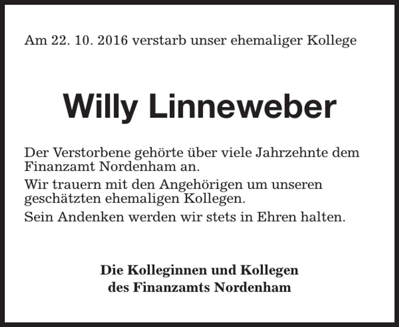 <p>Am 22. 10. 2016 verstarb unser ehemaliger Kollege</p><p>Willy Linneweber<br />Der Verstorbene gehörte über viele Jahrzehnte dem<br />Finanzamt Nordenham an.<br />Wir trauern mit den Angehörigen um unseren<br />geschätzten ehemaligen Kollegen.<br />Sein Andenken werden wir stets in Ehren halten.</p><p>Die Kolleginnen und Kollegen<br />des Finanzamts Nordenham</p>