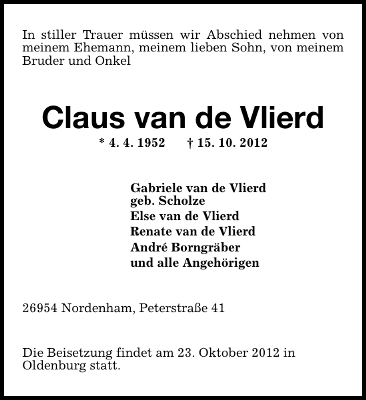 <p>In stiller Trauer müssen wir Abschied nehmen von<br />meinem Ehemann, meinem lieben Sohn, von meinem<br />Bruder und Onkel</p>
<p>Claus van de Vlierd<br />* 4. 4. 1952</p>
<p>† 15. 10. 2012</p>
<p>Gabriele van de Vlierd<br />geb. Scholze<br />Else van de Vlierd<br />Renate van de Vlierd<br />André Borngräber<br />und alle Angehörigen<br />26954 Nordenham, Peterstraße 41<br />Die Beisetzung findet am 23. Oktober 2012 in<br />Oldenburg statt.</p>