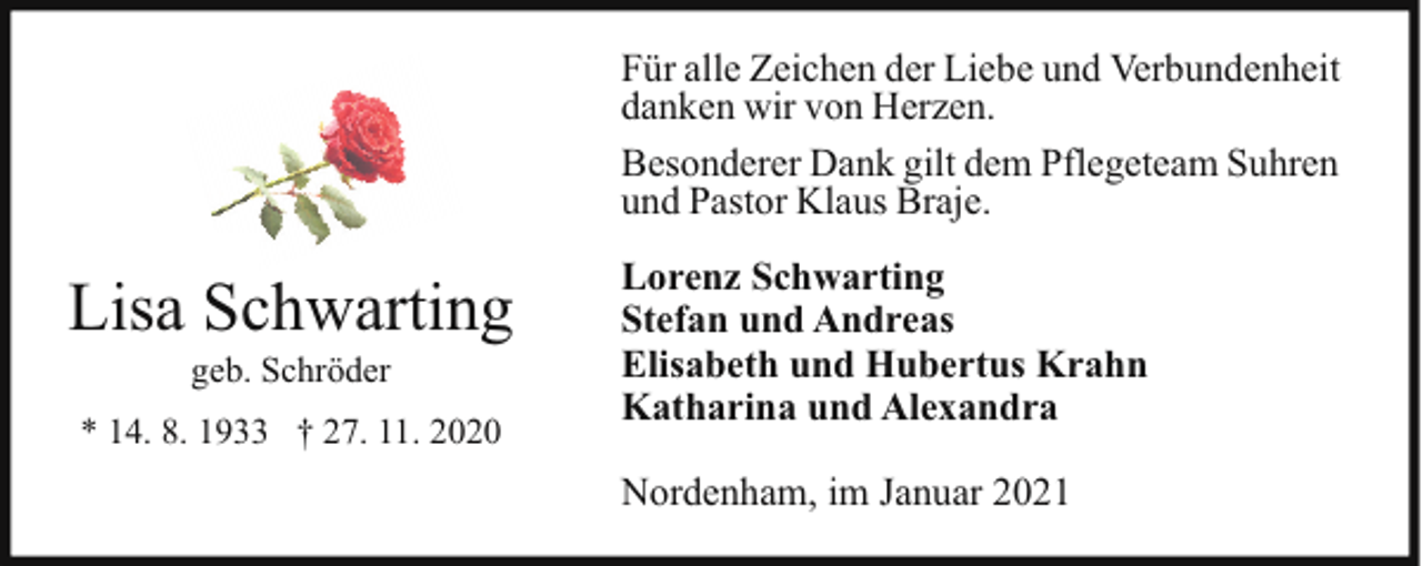 <p>Für alle Zeichen der Liebe und Verbundenheit<br />danken wir von Herzen.<br />Besonderer Dank gilt dem Pflegeteam Suhren<br />und Pastor Klaus Braje.</p><p>Lisa Schwarting<br />geb. Schröder</p><p>* 14. 8. 1933 † 27. 11. 2020</p><p>Lorenz Schwarting<br />Stefan und Andreas<br />Elisabeth und Hubertus Krahn<br />Katharina und Alexandra<br />Nordenham, im Januar 2021</p>