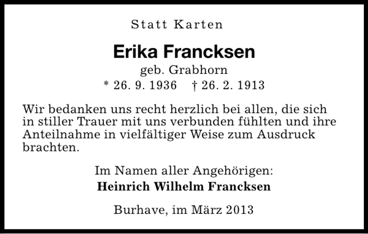 <p>S t a t t K a rt e n</p><p>Erika Francksen</p><p>geb. Grabhorn<br />* 26. 9. 1936 † 26. 2. 1913<br />Wir bedanken uns recht herzlich bei allen, die sich<br />in stiller Trauer mit uns verbunden fühlten und ihre<br />Anteilnahme in vielfältiger Weise zum Ausdruck<br />brachten.<br />Im Namen aller Angehörigen:<br />Heinrich Wilhelm Francksen<br />Burhave, im März 2013</p>