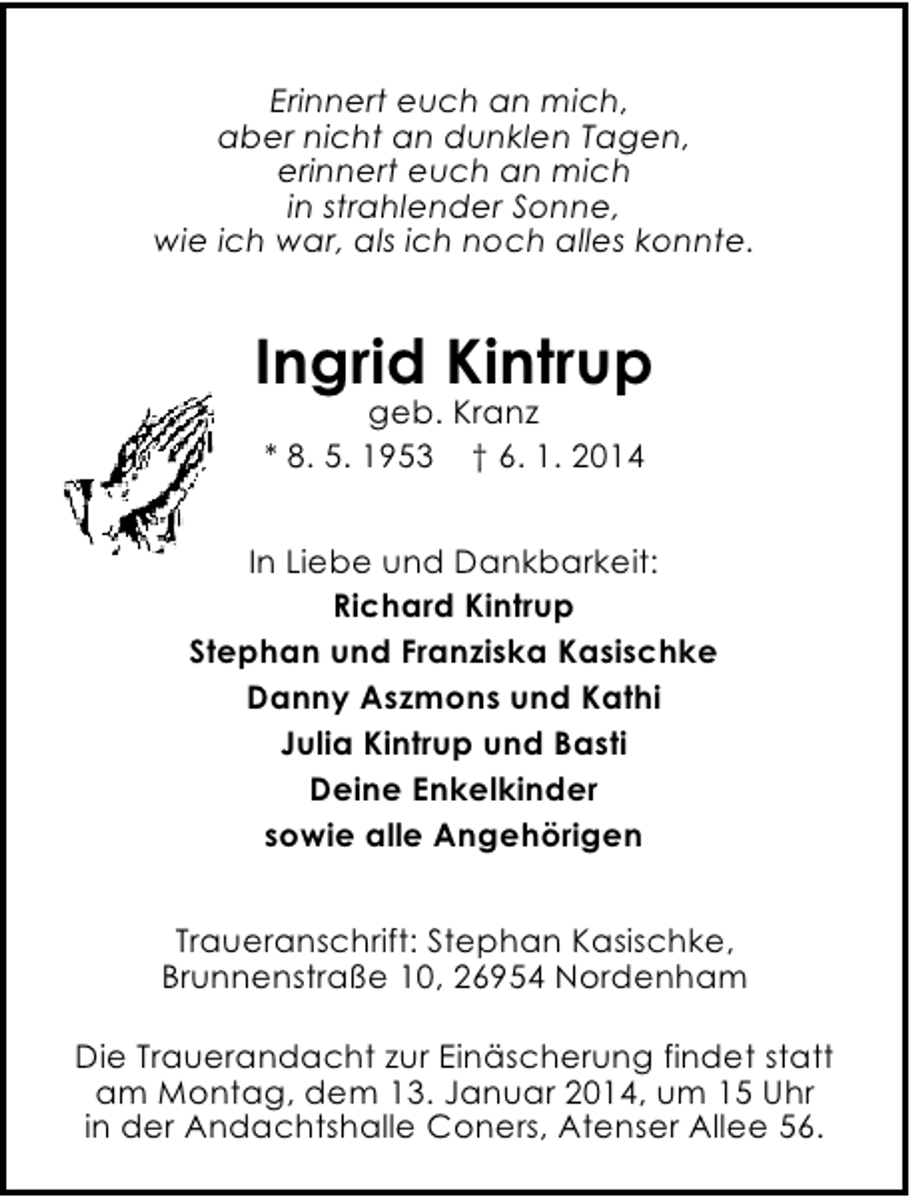 <p>Erinnert euch an mich,<br />aber nicht an dunklen Tagen,<br />erinnert euch an mich<br />in strahlender Sonne,<br />wie ich war, als ich noch alles konnte.</p>
<p>Ingrid Kintrup<br />geb. Kranz<br />* 8. 5. 1953 † 6. 1. 2014</p>
<p>In Liebe und Dankbarkeit:<br />Richard Kintrup<br />Stephan und Franziska Kasischke<br />Danny Aszmons und Kathi<br />Julia Kintrup und Basti<br />Deine Enkelkinder<br />sowie alle Angehörigen<br />Traueranschrift: Stephan Kasischke,<br />Brunnenstraße 10, 26954 Nordenham<br />Die Trauerandacht zur Einäscherung findet statt<br />am Montag, dem 13. Januar 2014, um 15 Uhr<br />in der Andachtshalle Coners, Atenser Allee 56.</p>