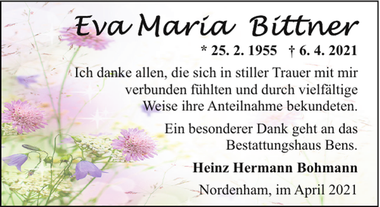 <p>* 25. 2. 1955 † 6. 4. 2021<br />Ich danke allen, die sich in stiller Trauer mit mir<br />verbunden fühlten und durch vielfältige<br />Weise ihre Anteilnahme bekundeten.<br />Ein besonderer Dank geht an das<br />Bestattungshaus Bens.<br />Heinz Hermann Bohmann<br />Nordenham, im April 2021</p>