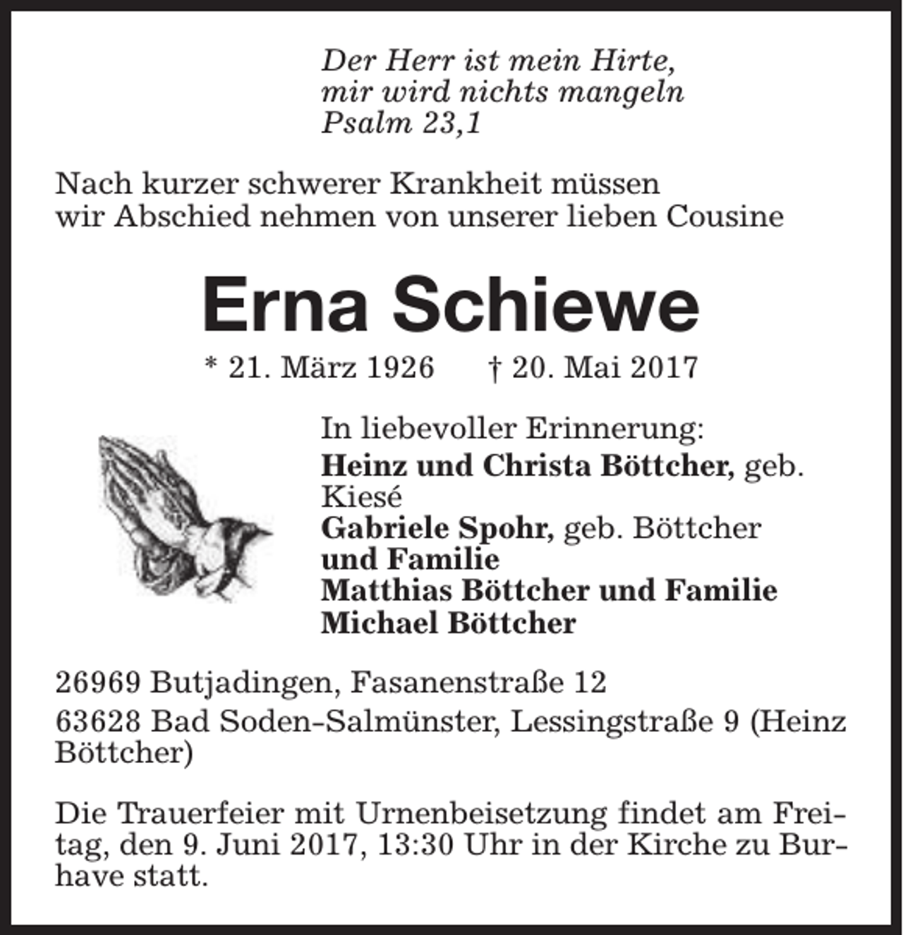 <p>Der Herr ist mein Hirte,<br />mir wird nichts mangeln<br />Psalm 23,1<br />Nach kurzer schwerer Krankheit müssen<br />wir Abschied nehmen von unserer lieben Cousine</p><p>Erna Schiewe<br />* 21. März 1926</p><p>† 20. Mai 2017</p><p>In liebevoller Erinnerung:<br />Heinz und Christa Böttcher, geb.<br />Kiesé<br />Gabriele Spohr, geb. Böttcher<br />und Familie<br />Matthias Böttcher und Familie<br />Michael Böttcher<br />26969 Butjadingen, Fasanenstraße 12<br />63628 Bad Soden-Salmünster, Lessingstraße 9 (Heinz<br />Böttcher)<br />Die Trauerfeier mit Urnenbeisetzung findet am Freitag, den 9. Juni 2017, 13:30 Uhr in der Kirche zu Burhave statt.</p>