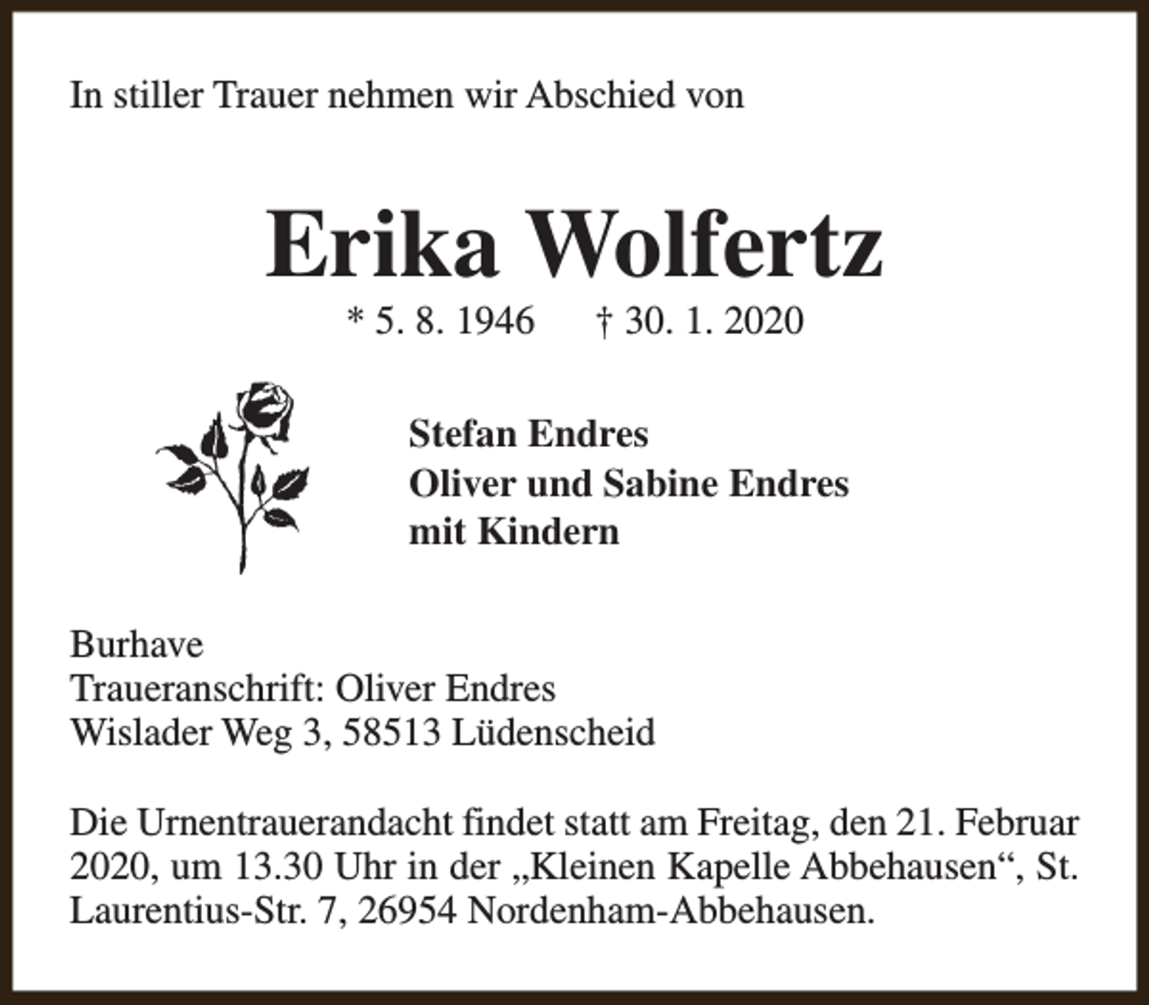<p>In stiller Trauer nehmen wir Abschied von</p><p>Erika Wolfertz<br />* 5. 8. 1946</p><p>† 30. 1. 2020</p><p>Stefan Endres<br />Oliver und Sabine Endres<br />mit Kindern<br />Burhave<br />Traueranschrift: Oliver Endres<br />Wislader Weg 3, 58513 Lüdenscheid<br />Die Urnentrauerandacht findet statt am Freitag, den 21. Februar<br />2020, um 13.30 Uhr in der „Kleinen Kapelle Abbehausen“, St.<br />Laurentius-Str. 7, 26954 Nordenham-Abbehausen.</p>
