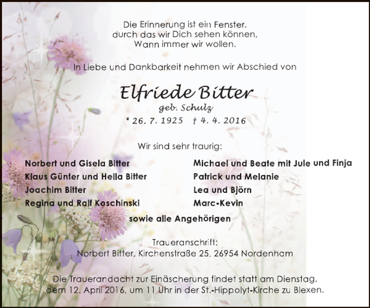 <p>Die Erinnerung ist ein Fenster,<br />n<br />durch das wir Dich sehen können,<br />Wann immer wir wollen.<br />In Liebe und Dankbarkeit nehmen wir Abschied von</p><p>Elfried Bitter<br />lfr ed<br />friede itt r<br />tter<br />geb. Sch<br />chulz<br />h</p><p>* 26. 7. 1925</p><p>† 4. 4. 2016</p><p>Wir sind sehr traurig:<br />Norbert und Gisela Bitter<br />Klaus Günter und Hella Bitter<br />Joachim Bitter<br />Regina und Ralf Koschinski</p><p>Michael und Beate mit Jule und Finja<br />e<br />Patrick und Melanie<br />r<br />Lea und Björn<br />Marc-Kevin<br />r</p><p>sowie alle Angehörigen<br />r<br />Traueranschrift:<br />Norbert Bitter, Kirchenstraße 25, 26954 Nordenham<br />,<br />Die Trauerandacht zur Einäscherung findet statt am Dienstag,<br />a<br />dem 12. April 2016, um 11 Uhr in der St.-Hippolyt-Kirche zu Blexen.<br />.</p>
