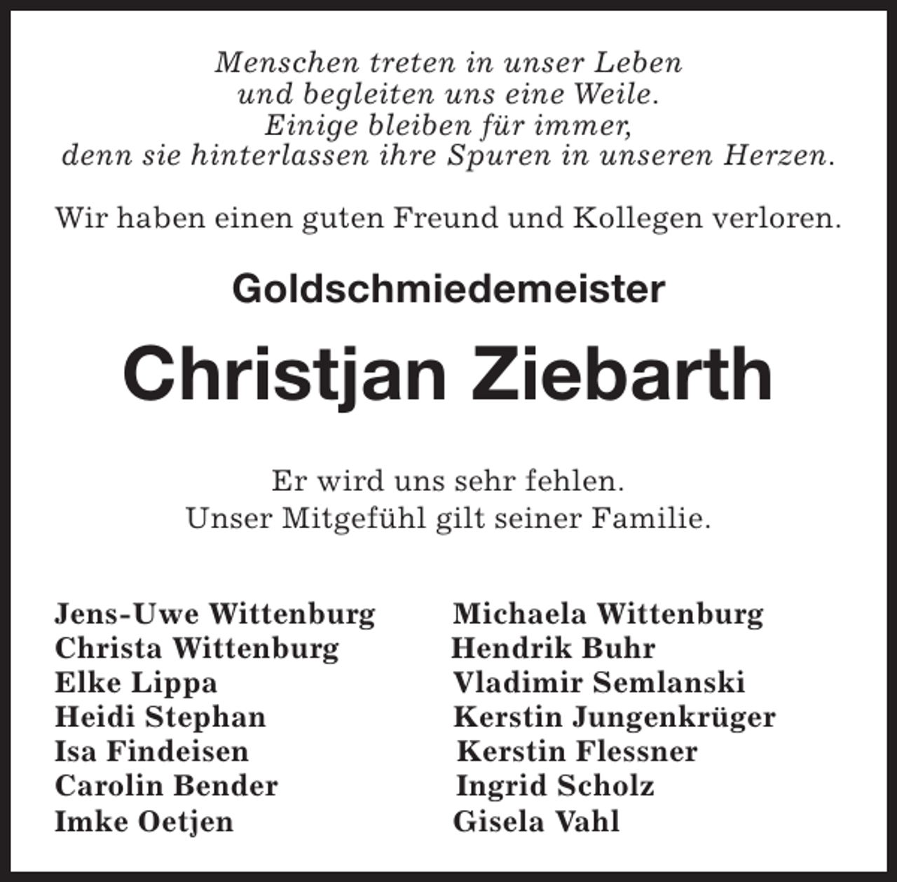 <p>Menschen treten in unser Leben<br />und begleiten uns eine Weile.<br />Einige bleiben für immer,<br />denn sie hinterlassen ihre Spuren in unseren Herzen.<br />Wir haben einen guten Freund und Kollegen verloren.</p><p>Goldschmiedemeister</p><p>Christjan Ziebarth<br />Er wird uns sehr fehlen.<br />Unser Mitgefühl gilt seiner Familie.<br />Jens-Uwe Wittenburg<br />Christa Wittenburg<br />Elke Lippa<br />Heidi Stephan<br />Isa Findeisen<br />Carolin Bender<br />Imke Oetjen</p><p>Michaela Wittenburg<br />Hendrik Buhr<br />Vladimir Semlanski<br />Kerstin Jungenkrüger<br />Kerstin Flessner<br />Ingrid Scholz<br />Gisela Vahl</p>