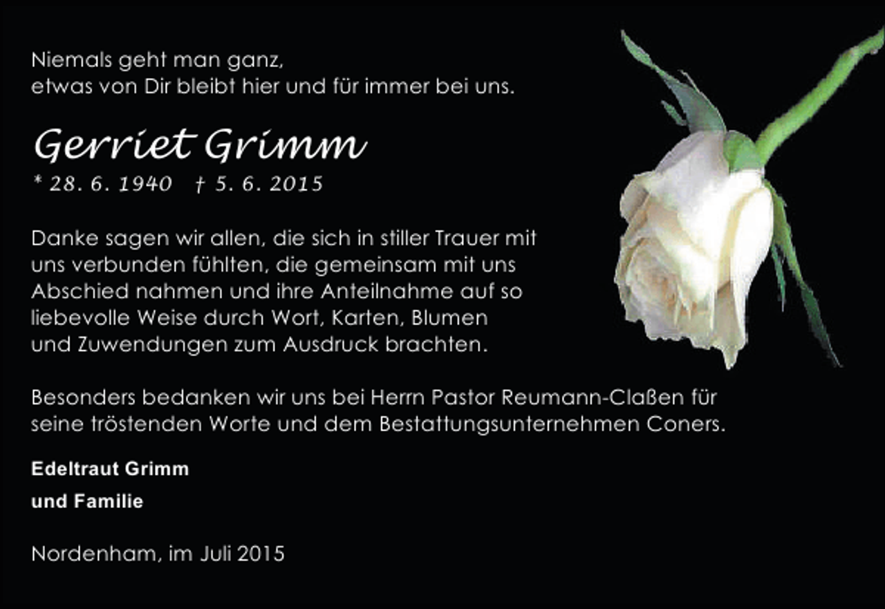 <p>Niemals geht man ganz,<br />etwas von Dir bleibt hier und für immer bei uns.</p><p>Gerriet Grimm<br />* 28. 6. 1940</p><p>† 5. 6. 2015</p><p>Danke sagen wir allen, die sich in stiller Trauer mit<br />uns verbunden fühlten, die gemeinsam mit uns<br />Abschied nahmen und ihre Anteilnahme auf so<br />liebevolle Weise durch Wort, Karten, Blumen<br />und Zuwendungen zum Ausdruck brachten.<br />Besonders bedanken wir uns bei Herrn Pastor Reumann-Claßen für<br />seine tröstenden Worte und dem Bestattungsunternehmen Coners.<br />Edeltraut Grimm<br />und Familie</p><p>Nordenham, im Juli 2015</p>
