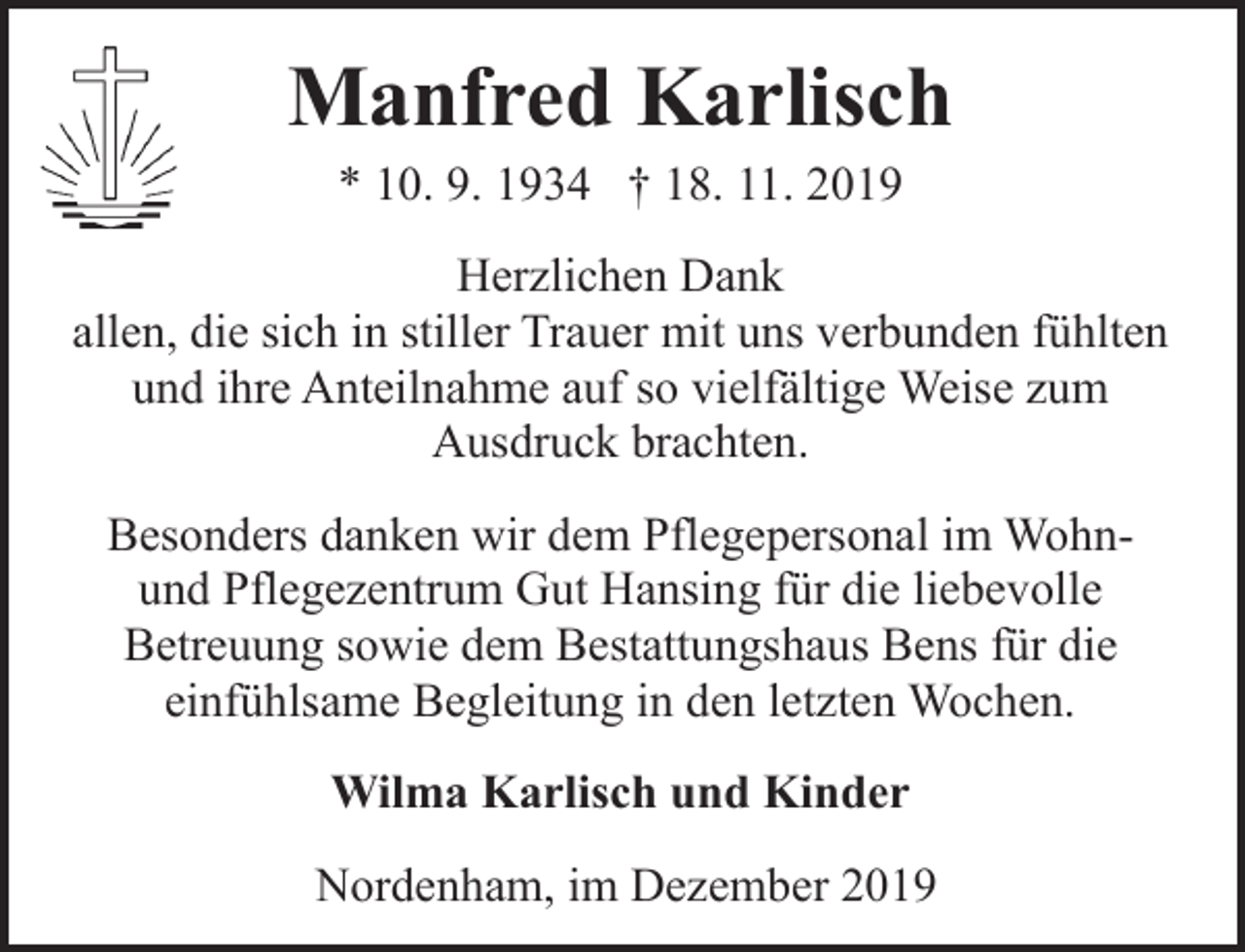 <p>Manfred Karlisch<br />* 10. 9. 1934 † 18. 11. 2019</p><p>Herzlichen Dank<br />allen, die sich in stiller Trauer mit uns verbunden fühlten<br />und ihre Anteilnahme auf so vielfältige Weise zum<br />Ausdruck brachten.<br />Besonders danken wir dem Pflegepersonal im Wohnund Pflegezentrum Gut Hansing für die liebevolle<br />Betreuung sowie dem Bestattungshaus Bens für die<br />einfühlsame Begleitung in den letzten Wochen.<br />Wilma Karlisch und Kinder<br />Nordenham, im Dezember 2019</p>