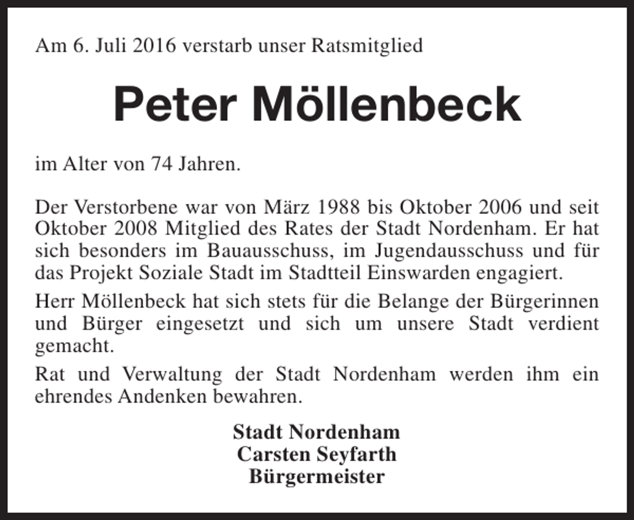 <p>Am 6. Juli 2016 verstarb unser Ratsmitglied</p><p>Peter Möllenbeck<br />im Alter von 74 Jahren.<br />Der Verstorbene war von März 1988 bis Oktober 2006 und seit<br />Oktober 2008 Mitglied des Rates der Stadt Nordenham. Er hat<br />sich besonders im Bauausschuss, im Jugendausschuss und für<br />das Projekt Soziale Stadt im Stadtteil Einswarden engagiert.<br />Herr Möllenbeck hat sich stets für die Belange der Bürgerinnen<br />und Bürger eingesetzt und sich um unsere Stadt verdient<br />gemacht.<br />Rat und Verwaltung der Stadt Nordenham werden ihm ein<br />ehrendes Andenken bewahren.<br />Stadt Nordenham<br />Carsten Seyfarth<br />Bürgermeister</p>