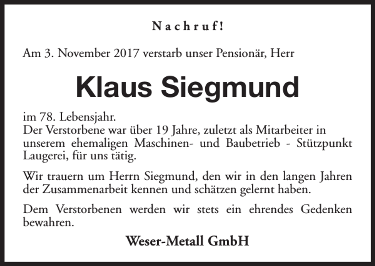 <p>Nachruf!<br />Am 3. November 2017 verstarb unser Pensionär, Herr</p><p>Klaus Siegmund<br />im 78. Lebensjahr.<br />Der Verstorbene war über 19 Jahre, zuletzt als Mitarbeiter in<br />unserem ehemaligen Maschinen- und Baubetrieb - Stützpunkt<br />Laugerei, für uns tätig.<br />Wir trauern um Herrn Siegmund, den wir in den langen Jahren<br />der Zusammenarbeit kennen und schätzen gelernt haben.<br />Dem Verstorbenen werden wir stets ein ehrendes Gedenken<br />bewahren.</p><p>Weser-Metall GmbH</p>