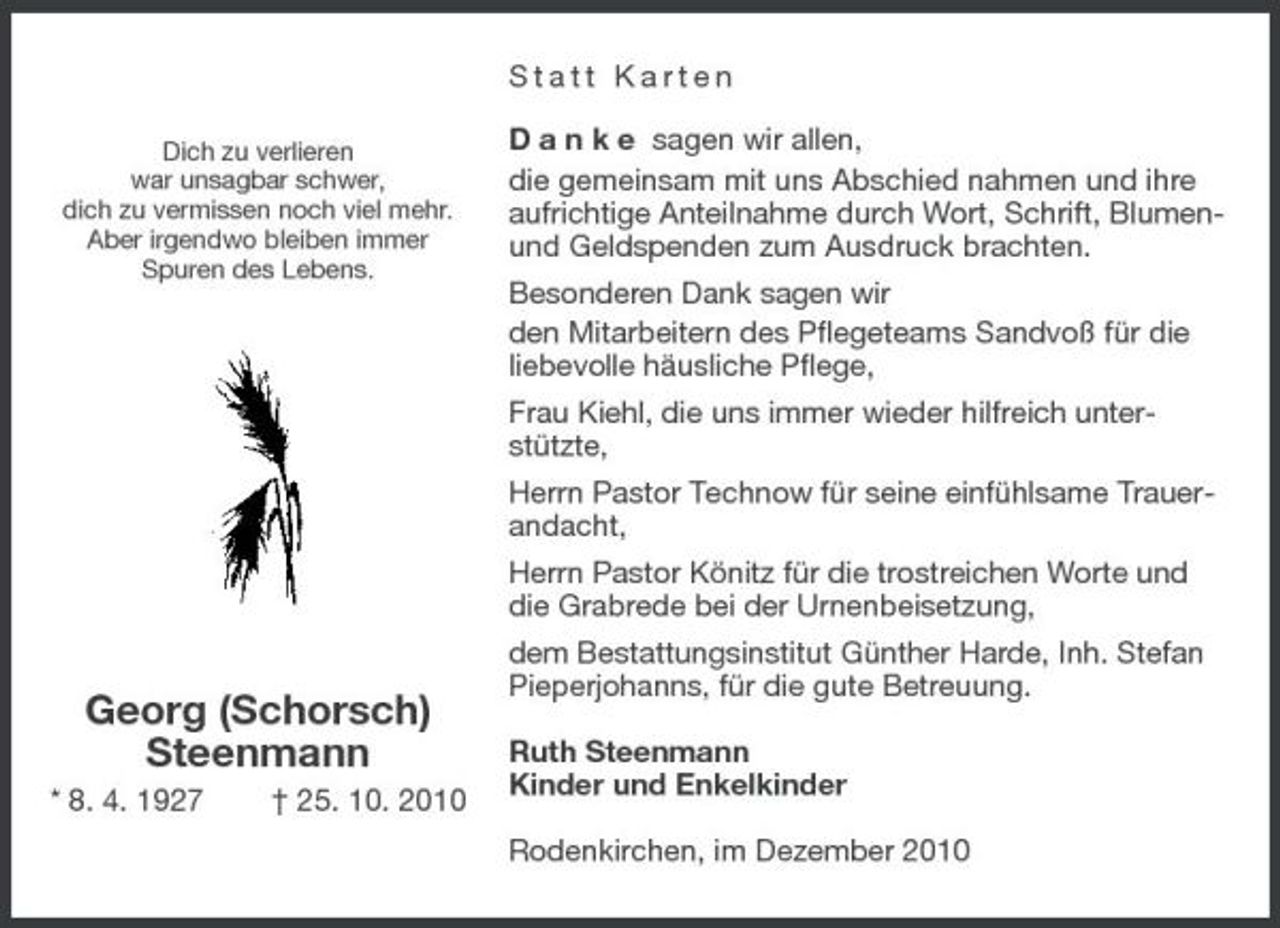 <p>Dich zu verlieren<br />war unsagbar schwer,<br />dich zu vermissen noch viel mehr.<br />Aber irgendwo bleiben immer<br />Spuren des Lebens.</p><p>Georg (Schorsch)<br />Steenmann<br />* 8. 4. 1927 † 25. 10. 2010<br />Statt Karten</p><p>D a n k e sagen wir allen,<br />die gemeinsam mit uns Abschied nahmen und ihre aufrichtige Anteilnahme durch Wort, Schrift, Blumen- und Geldspenden zum Ausdruck brachten.<br />Besonderen Dank sagen wir<br />den Mitarbeitern des Pflegeteams Sandvoß für die liebevolle häusliche Pflege,<br />Frau Kiehl, die uns immer wieder hilfreich unter-stützte,<br />Herrn Pastor Technow für seine einfühlsame Trauerandacht,<br />Herrn Pastor Könitz für die trostreichen Worte und die Grabrede bei der Urnenbeisetzung,<br />dem Bestattungsinstitut Günther Harde, Inh. Stefan Pieperjohanns, für die gute Betreuung.</p><p>Ruth Steenmann<br />Kinder und Enkelkinder</p><p>Rodenkirchen, im Dezember 2010</p>