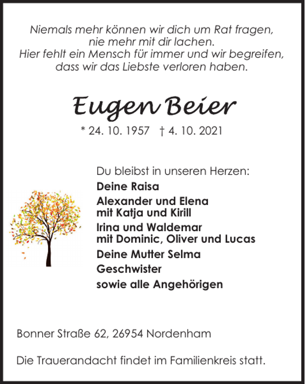 <p>Niemals mehr können wir dich um Rat fragen,<br />nie mehr mit dir lachen.<br />Hier fehlt ein Mensch für immer und wir begreifen,<br />dass wir das Liebste verloren haben.</p><p>* 24. 10. 1957 † 4. 10. 2021<br />Du bleibst in unseren Herzen:<br />Deine Raisa<br />Alexander und Elena<br />mit Katja und Kirill<br />Irina und Waldemar<br />mit Dominic, Oliver und Lucas<br />Deine Mutter Selma<br />Geschwister<br />sowie alle Angehörigen</p><p>Bonner Straße 62, 26954 Nordenham<br />Die Trauerandacht findet im Familienkreis statt.</p>