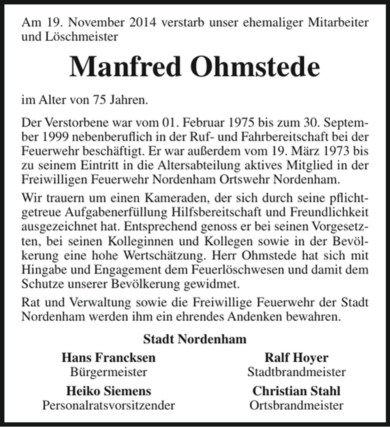 <p>Am 19. November 2014 verstarb unser ehemaliger Mitarbeiter<br />und Löschmeister</p><p>Manfred Ohmstede<br />im Alter von 75 Jahren.<br />Der Verstorbene war vom 01. Februar 1975 bis zum 30. September 1999 nebenberuflich in der Ruf- und Fahrbereitschaft bei der<br />Feuerwehr beschäftigt. Er war außerdem vom 19. März 1973 bis<br />zu seinem Eintritt in die Altersabteilung aktives Mitglied in der<br />Freiwilligen Feuerwehr Nordenham Ortswehr Nordenham.<br />Wir trauern um einen Kameraden, der sich durch seine pflichtgetreue Aufgabenerfüllung Hilfsbereitschaft und Freundlichkeit<br />ausgezeichnet hat. Entsprechend genoss er bei seinen Vorgesetzten, bei seinen Kolleginnen und Kollegen sowie in der Bevölkerung eine hohe Wertschätzung. Herr Ohmstede hat sich mit<br />Hingabe und Engagement dem Feuerlöschwesen und damit dem<br />Schutze unserer Bevölkerung gewidmet.<br />Rat und Verwaltung sowie die Freiwillige Feuerwehr der Stadt<br />Nordenham werden ihm ein ehrendes Andenken bewahren.<br />Stadt Nordenham<br />Hans Francksen<br />Ralf Hoyer<br />Bürgermeister<br />Stadtbrandmeister<br />Heiko Siemens<br />Christian Stahl<br />Personalratsvorsitzender<br />Ortsbrandmeister</p>