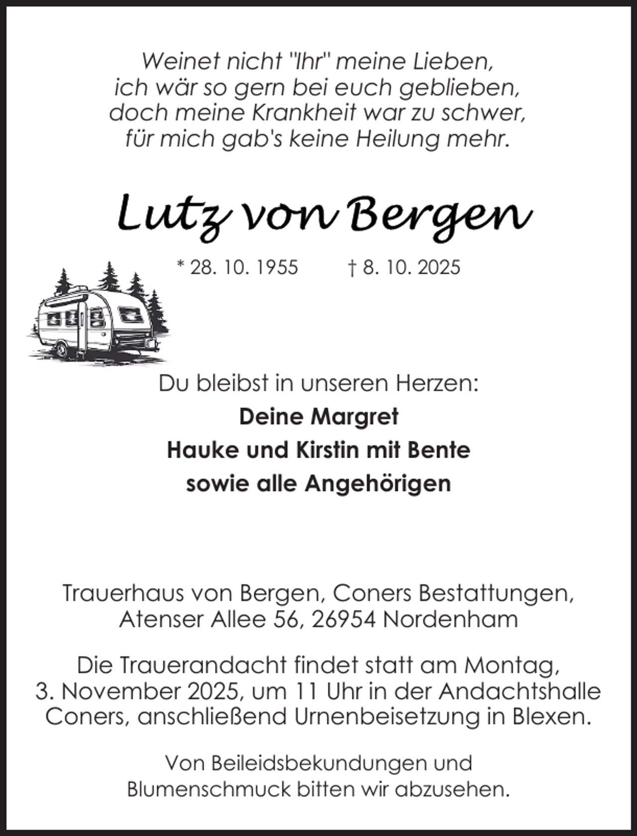 <p>Weinet nicht "Ihr" meine Lieben,<br />ich wär so gern bei euch geblieben,<br />doch meine Krankheit war zu schwer,<br />für mich gab's keine Heilung mehr.</p>
<p>* 28. 10. 1955</p>
<p>† 8. 10. 2025</p>
<p>Du bleibst in unseren Herzen:<br />Deine Margret<br />Hauke und Kirstin mit Bente<br />sowie alle Angehörigen</p>
<p>Trauerhaus von Bergen, Coners Bestattungen,<br />Atenser Allee 56, 26954 Nordenham<br />Die Trauerandacht findet statt am Montag,<br />3. November 2025, um 11 Uhr in der Andachtshalle<br />Coners, anschließend Urnenbeisetzung in Blexen.<br />Von Beileidsbekundungen und<br />Blumenschmuck bitten wir abzusehen.</p>