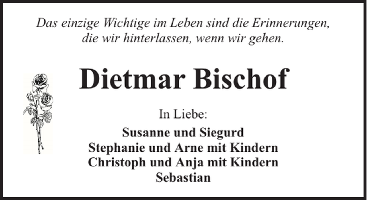 <p>Das einzige Wichtige im Leben sind die Erinnerungen,<br />die wir hinterlassen, wenn wir gehen.</p><p>Dietmar Bischof<br />In Liebe:<br />Susanne und Siegurd<br />Stephanie und Arne mit Kindern<br />Christoph und Anja mit Kindern<br />Sebastian</p>