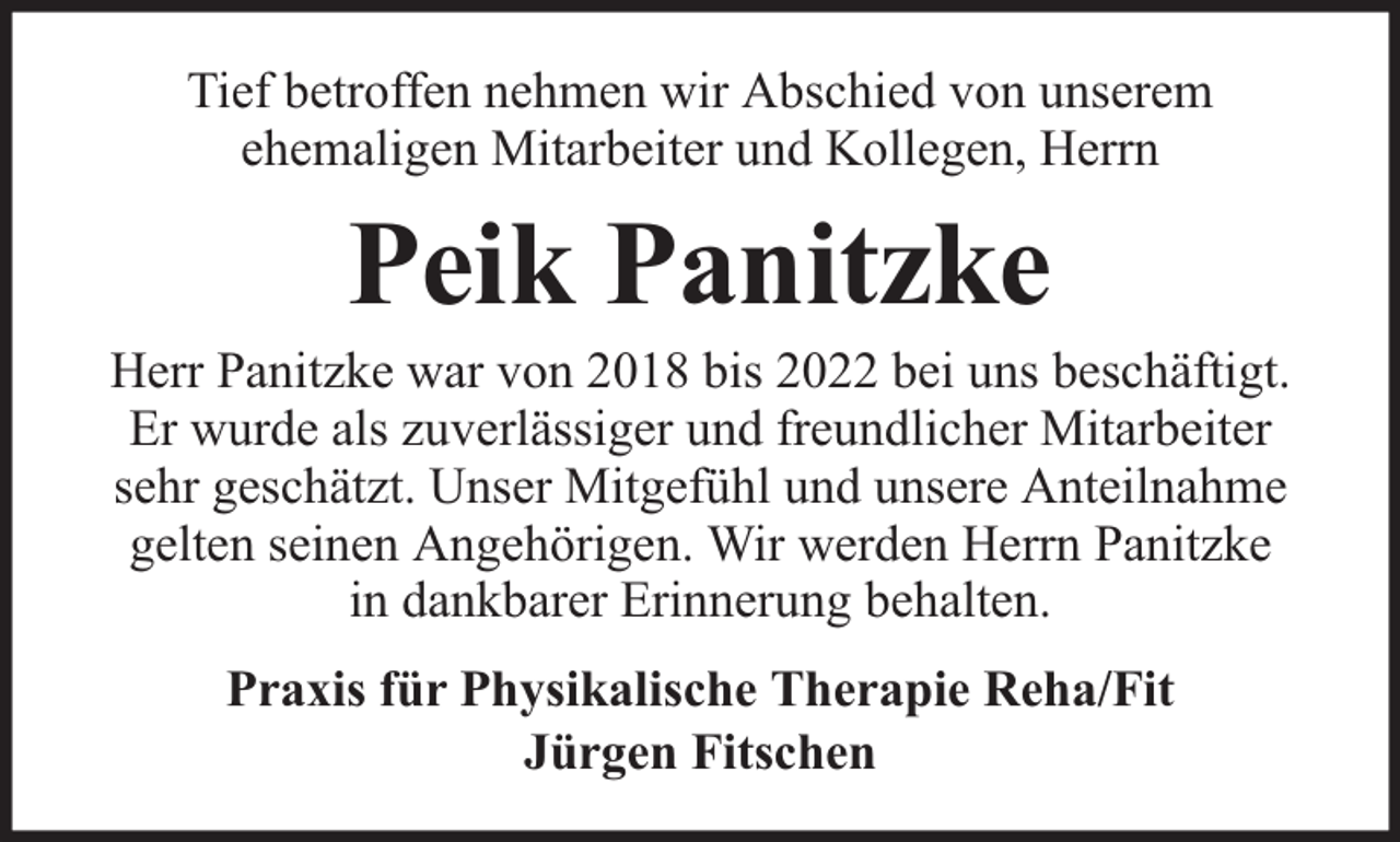 <p>Tief betroffen nehmen wir Abschied von unserem<br />ehemaligen Mitarbeiter und Kollegen, Herrn</p><p>Peik Panitzke</p><p>Herr Panitzke war von 2018 bis 2022 bei uns beschäftigt.<br />Er wurde als zuverlässiger und freundlicher Mitarbeiter<br />sehr geschätzt. Unser Mitgefühl und unsere Anteilnahme<br />gelten seinen Angehörigen. Wir werden Herrn Panitzke<br />in dankbarer Erinnerung behalten.<br />Praxis für Physikalische Therapie Reha/Fit<br />Jürgen Fitschen</p>