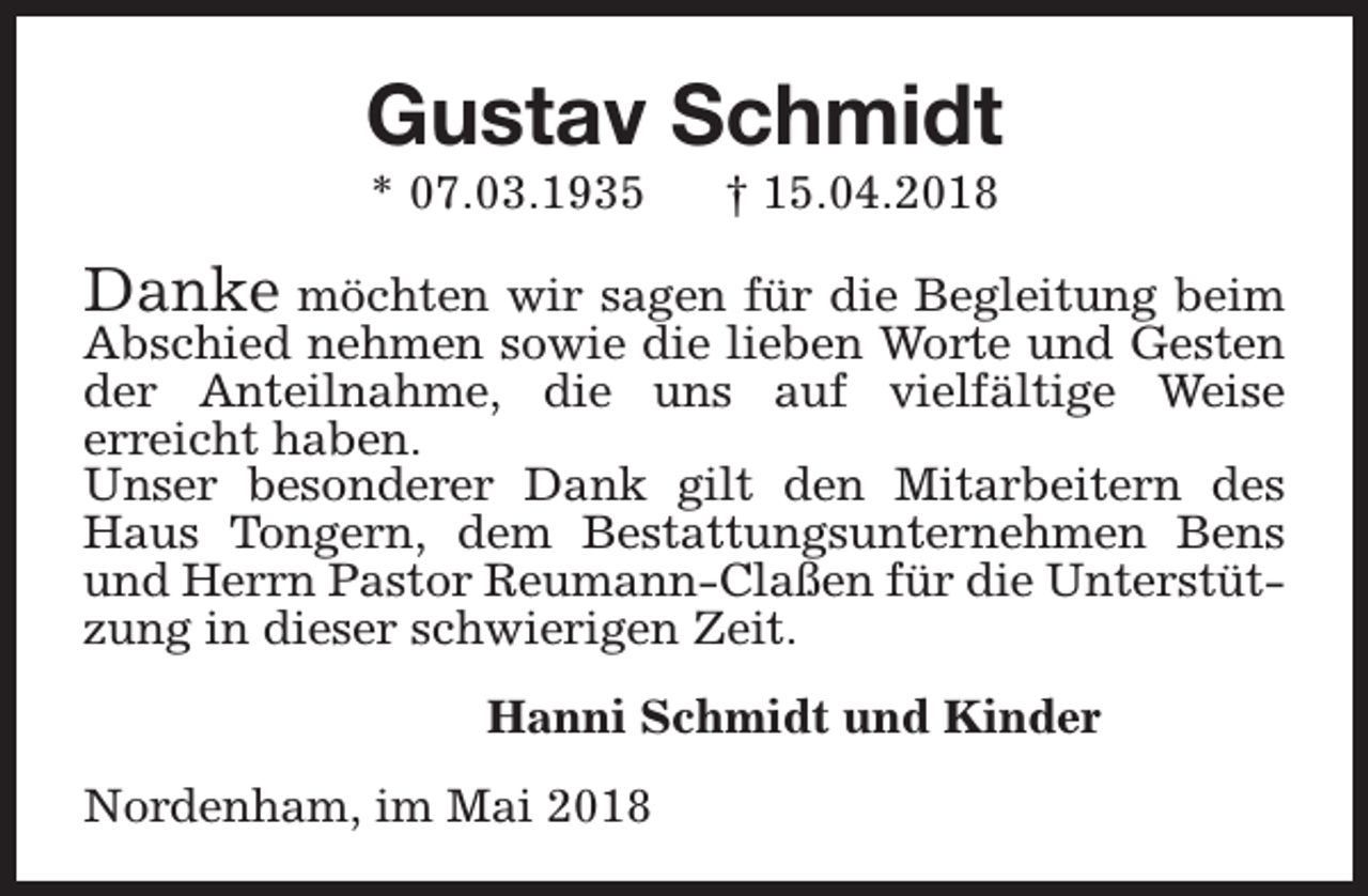 <p>Gustav Schmidt<br />* 07.03.1935</p><p>† 15.04.2018</p><p>Danke möchten wir sagen für die Begleitung beim</p><p>Abschied nehmen sowie die lieben Worte und Gesten<br />der Anteilnahme, die uns auf vielfältige Weise<br />erreicht haben.<br />Unser besonderer Dank gilt den Mitarbeitern des<br />Haus Tongern, dem Bestattungsunternehmen Bens<br />und Herrn Pastor Reumann-Claßen für die Unterstützung in dieser schwierigen Zeit.<br />Hanni Schmidt und Kinder<br />Nordenham, im Mai 2018</p>