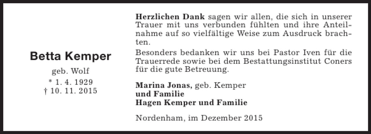 <p>Betta Kemper<br />geb. Wolf<br />* 1. 4. 1929<br />† 10. 11. 2015</p><p>Herzlichen Dank sagen wir allen, die sich in unserer<br />Trauer mit uns verbunden fühlten und ihre Anteilnahme auf so vielfältige Weise zum Ausdruck brachten.<br />Besonders bedanken wir uns bei Pastor Iven für die<br />Trauerrede sowie bei dem Bestattungsinstitut Coners<br />für die gute Betreuung.<br />Marina Jonas, geb. Kemper<br />und Familie<br />Hagen Kemper und Familie<br />Nordenham, im Dezember 2015</p>