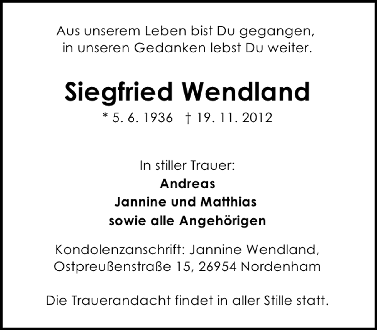 <p>Aus unserem Leben bist Du gegangen,<br />in unseren Gedanken lebst Du weiter.</p><p>Siegfried Wendland<br />* 5. 6. 1936 † 19. 11. 2012<br />In stiller Trauer:<br />Andreas<br />Jannine und Matthias<br />sowie alle Angehörigen<br />Kondolenzanschrift: Jannine Wendland,<br />Ostpreußenstraße 15, 26954 Nordenham<br />Die Trauerandacht findet in aller Stille statt.</p>