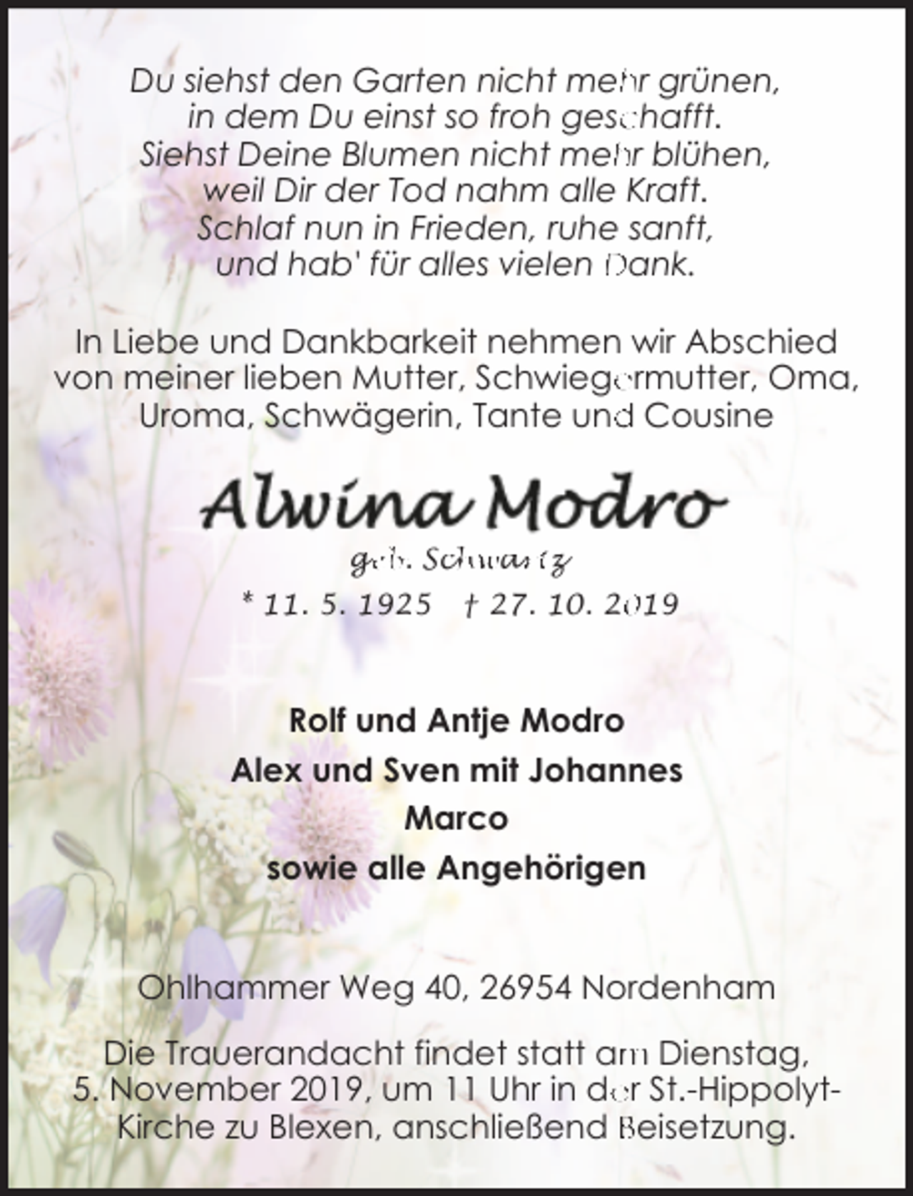 <p>Du siehst den Garten nicht mehr grünen,<br />in dem Du einst so froh gesc<br />chafft.<br />hr blühen,<br />Siehst Deine Blumen nicht meh<br />weil Dir der Tod nahm alle Kraft.<br />Schlaf nun in Frieden, ruhe sanft,<br />und hab' für alles vielen Dank.</p><p>In Liebe und Dankbarkeit nehmen wir Abschied<br />von meiner lieben Mutter, Schwiege<br />ermutter, Oma,<br />Uroma, Schwägerin, Tante und<br />d Cousine</p><p>ge<br />g<br />eb. Sch<br />chwa<br />ar<br />rtz</p><p>* 11. 5. 1925</p><p>† 27. 10. 2019</p><p>Rolf und Antje Modro<br />Alex und Sven mit Johannes<br />Marco<br />sowie alle Angehörigen<br />Ohlhammer Weg 40, 26954 Nordenham<br />Die Trauerandacht findet statt am Dienstag,<br />er St.-Hippolyt5. November 2019, um 11 Uhr in de<br />Kirche zu Blexen, anschließend Beisetzung.</p>