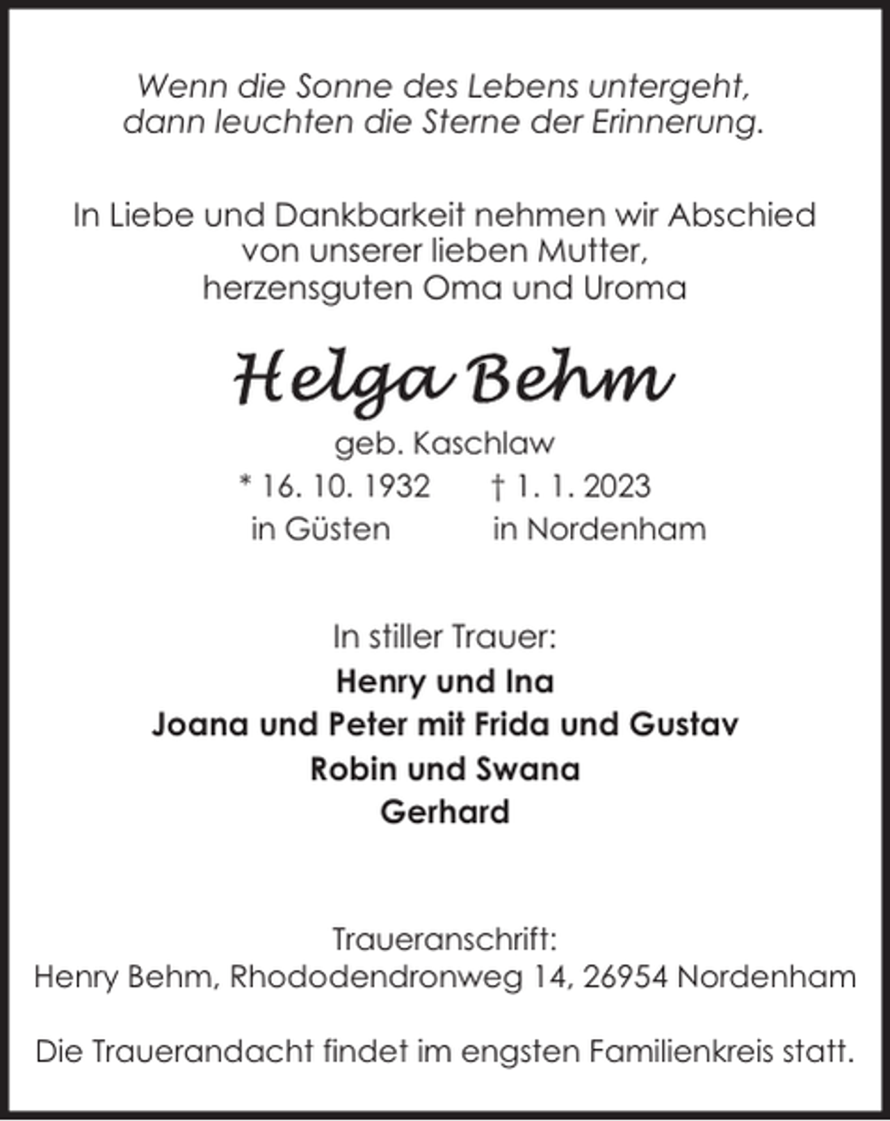 <p>Wenn die Sonne des Lebens untergeht,<br />dann leuchten die Sterne der Erinnerung.<br />In Liebe und Dankbarkeit nehmen wir Abschied<br />von unserer lieben Mutter,<br />herzensguten Oma und Uroma</p><p>geb. Kaschlaw<br />* 16. 10. 1932<br />† 1. 1. 2023<br />in Güsten<br />in Nordenham</p><p>In stiller Trauer:<br />Henry und Ina<br />Joana und Peter mit Frida und Gustav<br />Robin und Swana<br />Gerhard</p><p>Traueranschrift:<br />Henry Behm, Rhododendronweg 14, 26954 Nordenham<br />Die Trauerandacht findet im engsten Familienkreis statt.</p>