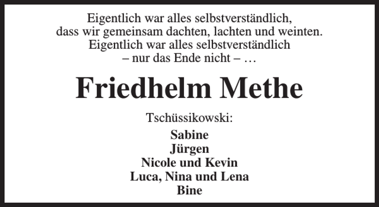 <p>Eigentlich war alles selbstverständlich,<br />dass wir gemeinsam dachten, lachten und weinten.<br />Eigentlich war alles selbstverständlich<br />– nur das Ende nicht – …</p><p>Friedhelm Methe<br />Tschüssikowski:<br />Sabine<br />Jürgen<br />Nicole und Kevin<br />Luca, Nina und Lena<br />Bine</p>