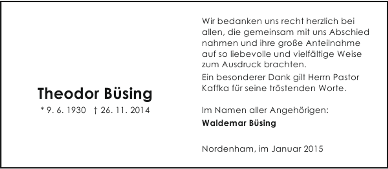 <p>Theodor Büsing<br />* 9. 6. 1930 † 26. 11. 2014</p><p>Wir bedanken uns recht herzlich bei<br />allen, die gemeinsam mit uns Abschied<br />nahmen und ihre große Anteilnahme<br />auf so liebevolle und vielfältige Weise<br />zum Ausdruck brachten.<br />Ein besonderer Dank gilt Herrn Pastor<br />Kaffka für seine tröstenden Worte.<br />Im Namen aller Angehörigen:<br />Waldemar Büsing<br />Nordenham, im Januar 2015</p>