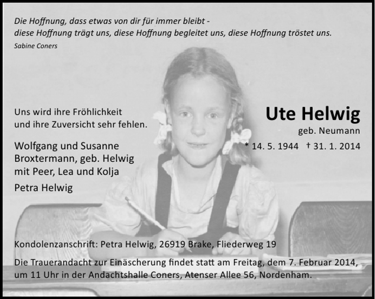 <p>Die Hoﬀnung, dass etwas von dir für immer bleibt ­<br />diese Hoﬀnung trägt uns, diese Hoﬀnung begleitet uns, diese Hoﬀnung tröstet uns.<br />Sabine Coners</p><p>Uns wird ihre Fröhlichkeit<br />und ihre Zuversicht sehr fehlen.</p><p>Wolfgang und Susanne<br />Broxtermann, geb. Helwig<br />mit Peer, Lea und Kolja<br />Petra Helwig</p><p>Ute Helwig</p><p>geb. Neumann<br />* 14. 5. 1944 † 31. 1. 2014</p><p>Kondolenzanschri�: Petra Helwig, 26919 Brake, Fliederweg 19<br />Die Trauerandacht zur Einäscherung ﬁndet sta� am Freitag, dem 7. Februar 2014,<br />um 11 Uhr in der Andachtshalle Coners, Atenser Allee 56, Nordenham.</p>