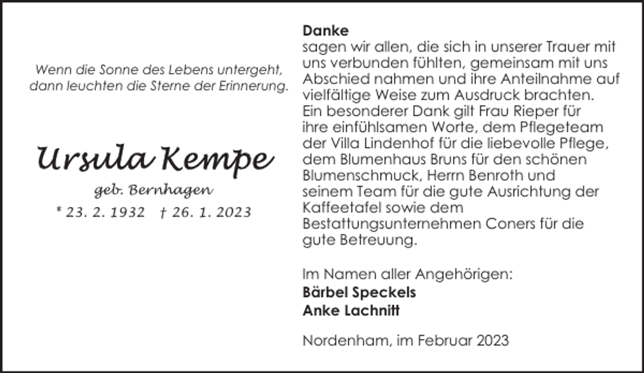 <p>Danke<br />sagen wir allen, die sich in unserer Trauer mit<br />Wenn die Sonne des Lebens untergeht, uns verbunden fühlten, gemeinsam mit uns<br />dann leuchten die Sterne der Erinnerung. Abschied nahmen und ihre Anteilnahme auf<br />vielfältige Weise zum Ausdruck brachten.<br />Ein besonderer Dank gilt Frau Rieper für<br />ihre einfühlsamen Worte, dem Pflegeteam<br />der Villa Lindenhof für die liebevolle Pflege,<br />dem Blumenhaus Bruns für den schönen<br />Blumenschmuck, Herrn Benroth und<br />geb. Bernhagen<br />seinem Team für die gute Ausrichtung der<br />Kaffeetafel sowie dem<br />* 23. 2. 1932 † 26. 1. 2023<br />Bestattungsunternehmen Coners für die<br />gute Betreuung.<br />Im Namen aller Angehörigen:<br />Bärbel Speckels<br />Anke Lachnitt<br />Nordenham, im Februar 2023</p>