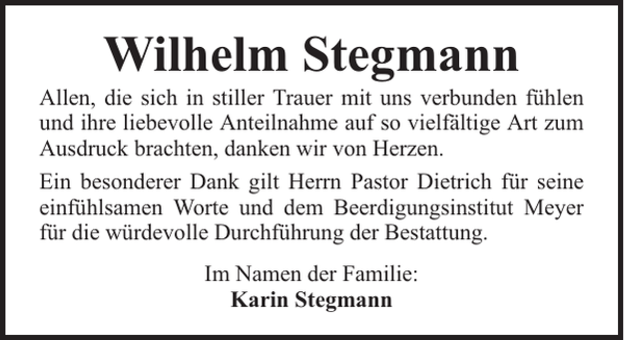 <p>Wilhelm Stegmann</p><p>Allen, die sich in stiller Trauer mit uns verbunden fühlen<br />und ihre liebevolle Anteilnahme auf so vielfältige Art zum<br />Ausdruck brachten, danken wir von Herzen.<br />Ein besonderer Dank gilt Herrn Pastor Dietrich für seine<br />einfühlsamen Worte und dem Beerdigungsinstitut Meyer<br />für die würdevolle Durchführung der Bestattung.<br />Im Namen der Familie:<br />Karin Stegmann</p>