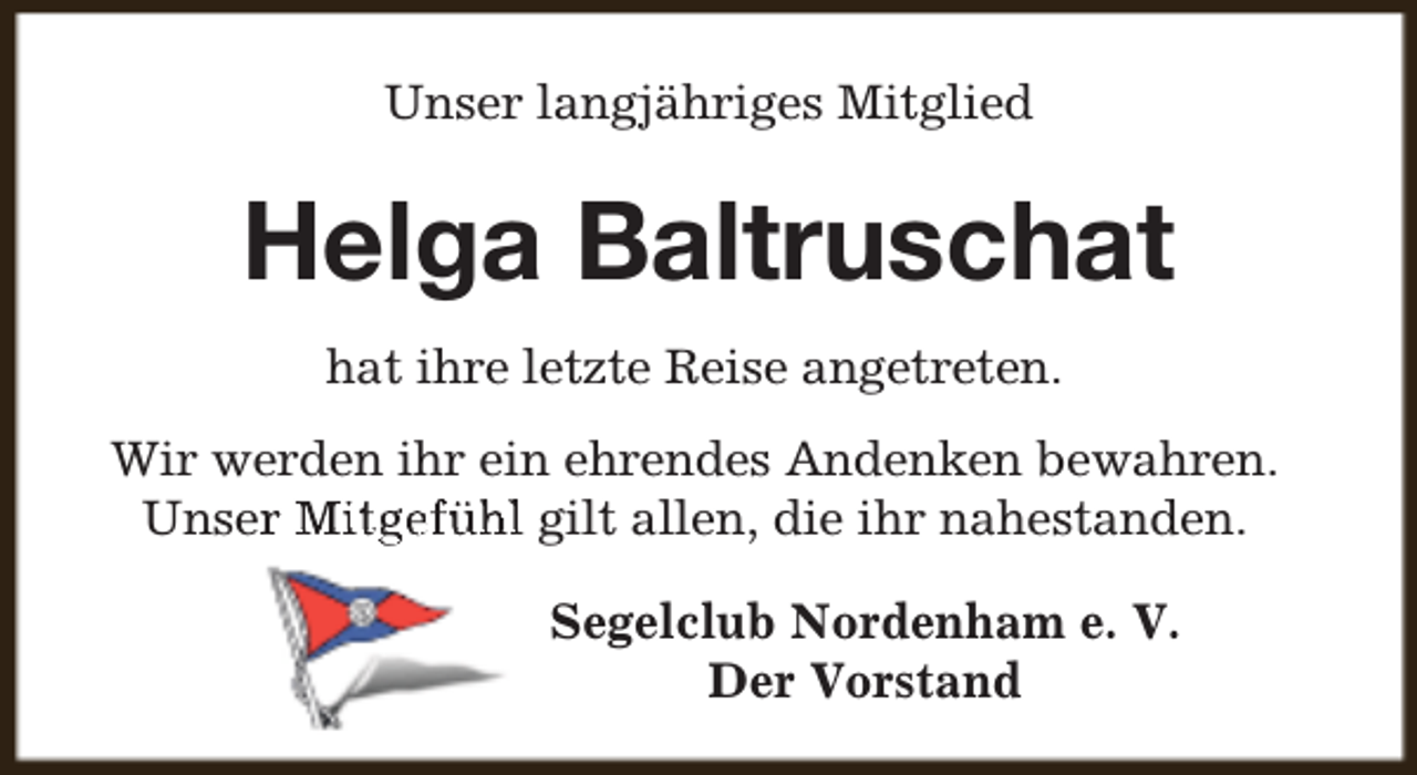 <p>Unser langjähriges Mitglied</p><p>Helga Baltruschat<br />hat ihre letzte Reise angetreten.<br />Wir werden ihr ein ehrendes Andenken bewahren.<br />Unserr Mitgefühl gilt allen, die ihr nahestanden.<br />Segelclub Nordenham e. V.<br />Der Vorstand</p>