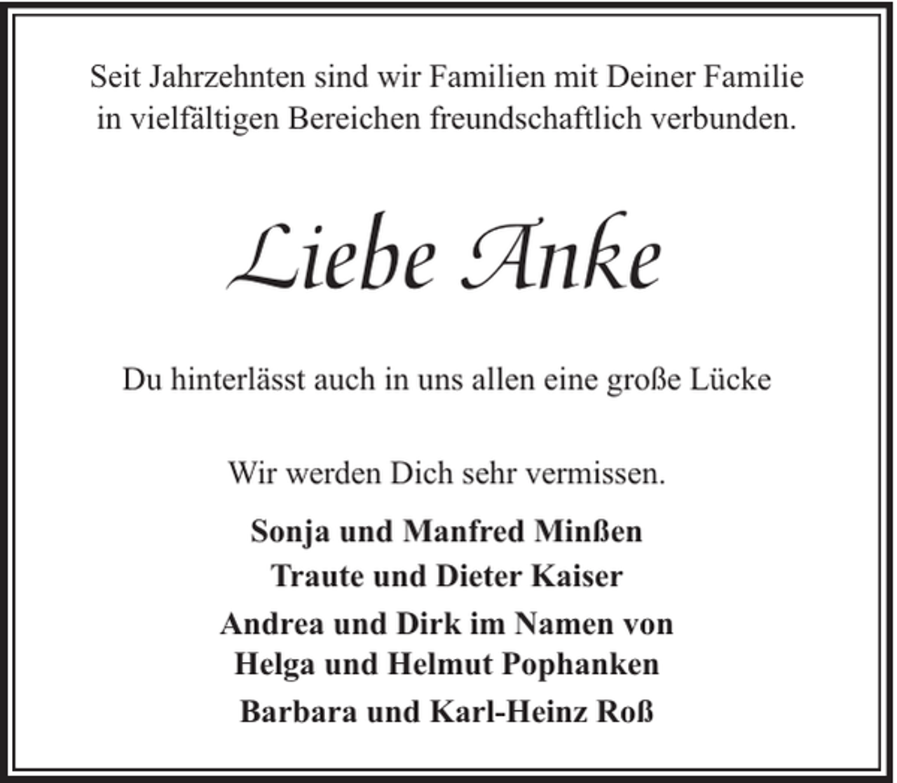 <p>Seit Jahrzehnten sind wir Familien mit Deiner Familie<br />in vielfältigen Bereichen freundschaftlich verbunden.</p><p>Liebe Anke<br />Du hinterlässt auch in uns allen eine große Lücke<br />Wir werden Dich sehr vermissen.<br />Sonja und Manfred Minßen<br />Traute und Dieter Kaiser<br />Andrea und Dirk im Namen von<br />Helga und Helmut Pophanken<br />Barbara und Karl-Heinz Roß</p>