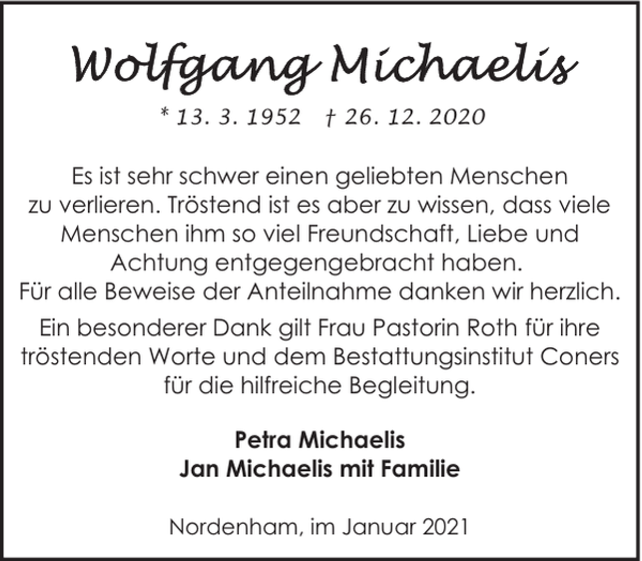 <p>* 13. 3. 1952</p><p>† 26. 12. 2020</p><p>Es ist sehr schwer einen geliebten Menschen<br />zu verlieren. Tröstend ist es aber zu wissen, dass viele<br />Menschen ihm so viel Freundschaft, Liebe und<br />Achtung entgegengebracht haben.<br />Für alle Beweise der Anteilnahme danken wir herzlich.<br />Ein besonderer Dank gilt Frau Pastorin Roth für ihre<br />tröstenden Worte und dem Bestattungsinstitut Coners<br />für die hilfreiche Begleitung.<br />Petra Michaelis<br />Jan Michaelis mit Familie<br />Nordenham, im Januar 2021</p>