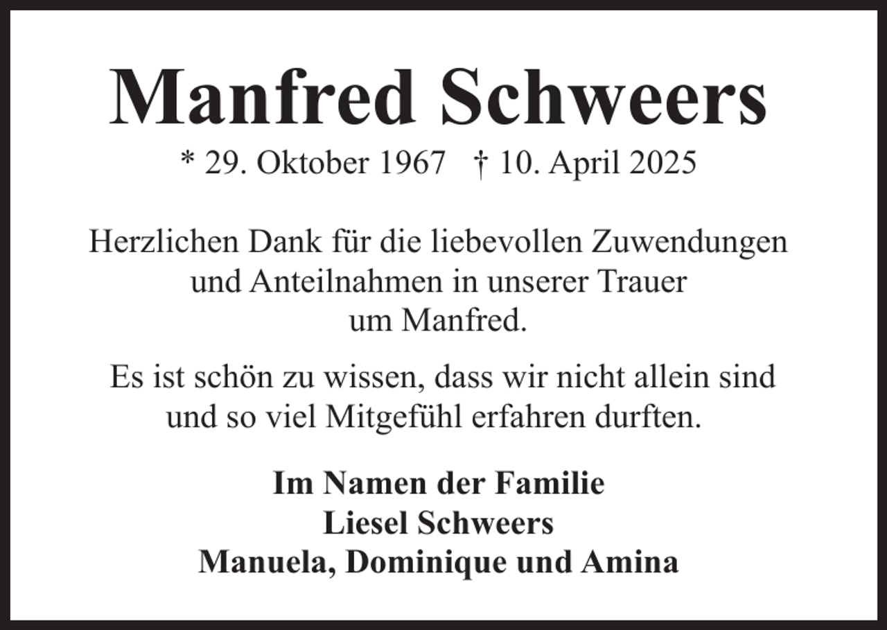 <p>Manfred Schweers<br />* 29. Oktober 1967 † 10. April 2025</p><p>Herzlichen Dank für die liebevollen Zuwendungen<br />und Anteilnahmen in unserer Trauer<br />um Manfred.<br />Es ist schön zu wissen, dass wir nicht allein sind<br />und so viel Mitgefühl erfahren durften.<br />Im Namen der Familie<br />Liesel Schweers<br />Manuela, Dominique und Amina</p>