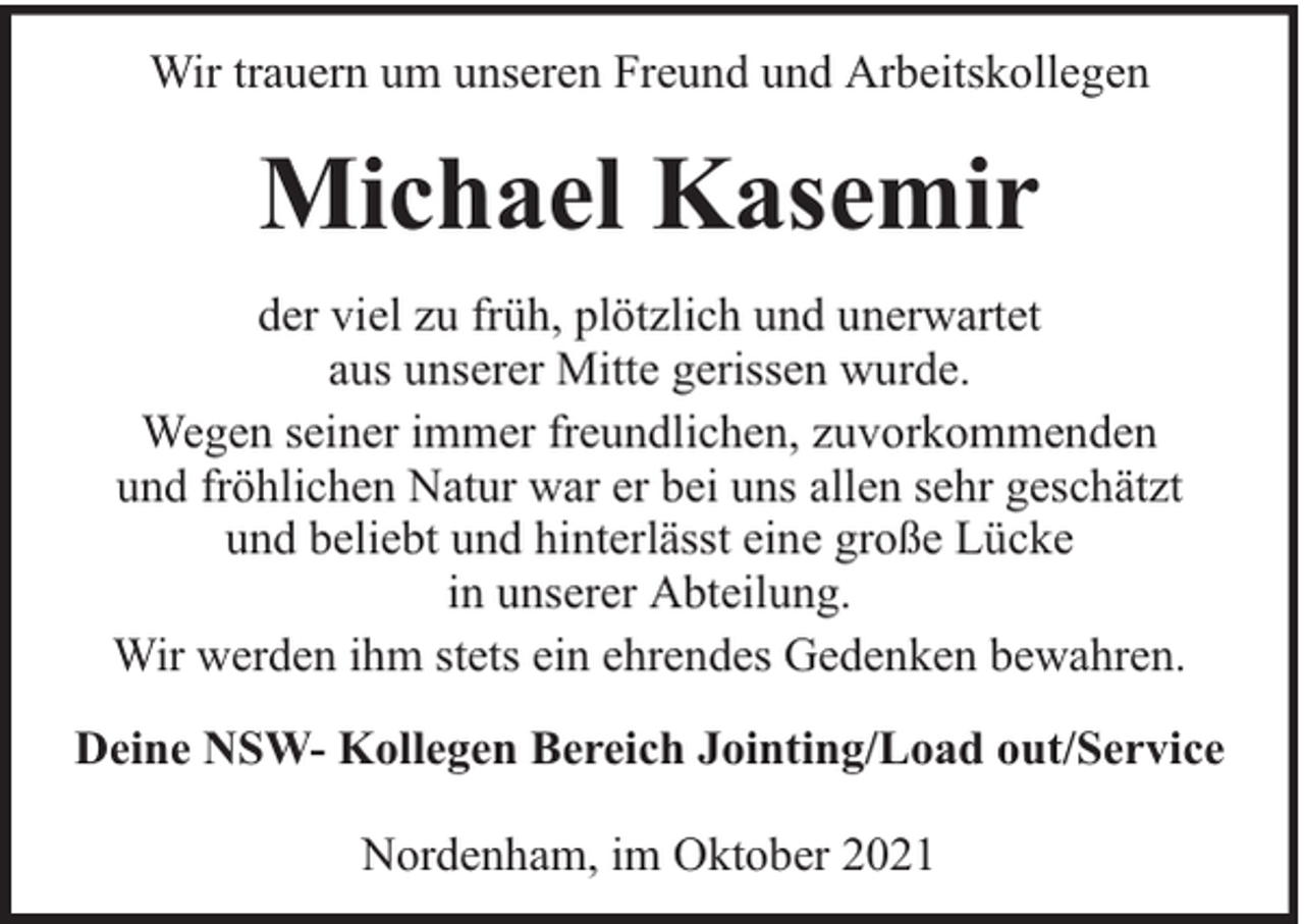 <p>Wir trauern um unseren Freund und Arbeitskollegen</p><p>Michael Kasemir<br />der viel zu früh, plötzlich und unerwartet<br />aus unserer Mitte gerissen wurde.<br />Wegen seiner immer freundlichen, zuvorkommenden<br />und fröhlichen Natur war er bei uns allen sehr geschätzt<br />und beliebt und hinterlässt eine große Lücke<br />in unserer Abteilung.<br />Wir werden ihm stets ein ehrendes Gedenken bewahren.<br />Deine NSW- Kollegen Bereich Jointing/Load out/Service<br />Nordenham, im Oktober 2021</p>