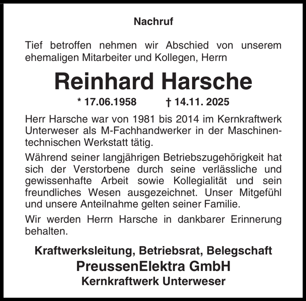 <p>Nachruf<br />Tief betroffen nehmen wir Abschied von unserem<br />ehemaligen Mitarbeiter und Kollegen, Herrn</p><p>Reinhard Harsche<br />* 17.06.1958</p><p>† 14.11. 2025</p><p>Herr Harsche war von 1981 bis 2014 im Kernkraftwerk<br />Unterweser als M-Fachhandwerker in der Maschinentechnischen Werkstatt tätig.<br />Während seiner langjährigen Betriebszugehörigkeit hat<br />sich der Verstorbene durch seine verlässliche und<br />gewissenhafte Arbeit sowie Kollegialität und sein<br />freundliches Wesen ausgezeichnet. Unser Mitgefühl<br />und unsere Anteilnahme gelten seiner Familie.<br />Wir werden Herrn Harsche in dankbarer Erinnerung<br />behalten.</p><p>Kraftwerksleitung, Betriebsrat, Belegschaft</p><p>PreussenElektra GmbH<br />Kernkraftwerk Unterweser</p>